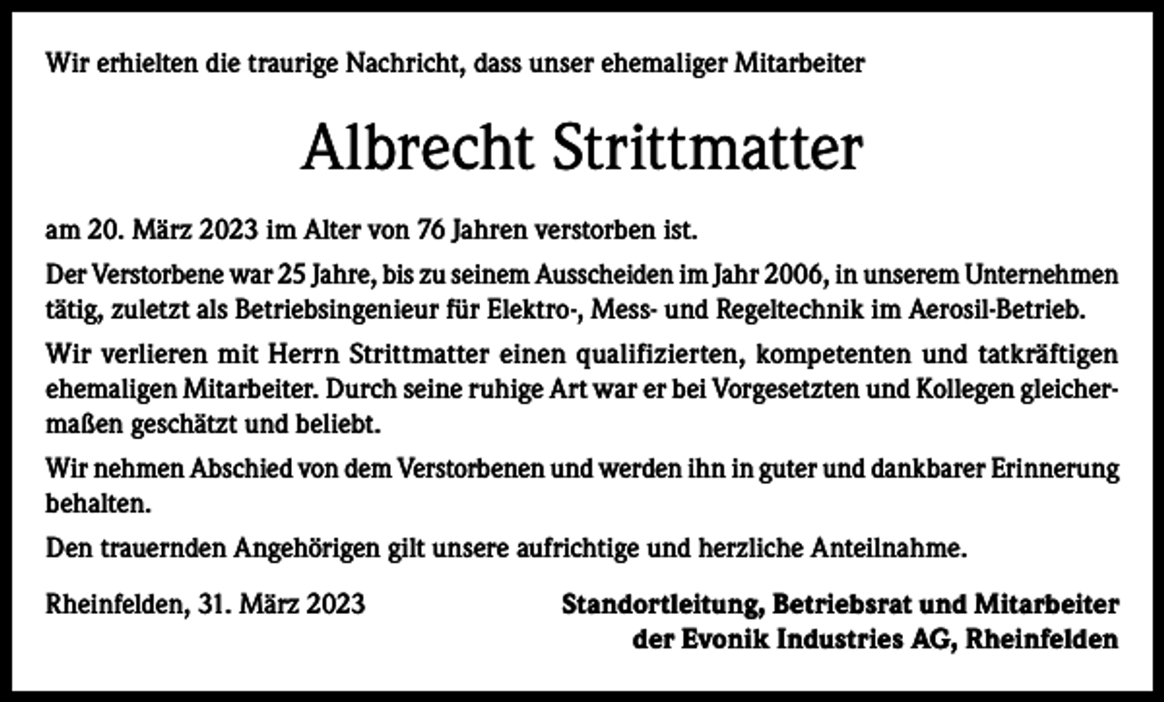 <p>Wir erhielten die traurige Nachricht, dass unser ehemaliger Mitarbeiter</p><p>Albrecht Strittmatter<br />am 20. März 2023 im Alter von 76 Jahren verstorben ist.<br />Der Verstorbene war 25 Jahre, bis zu seinem Ausscheiden im Jahr 2006, in unserem Unternehmen<br />tätig, zuletzt als Betriebsingenieur für Elektro-, Mess- und Regeltechnik im Aerosil-Betrieb.<br />Wir verlieren mit Herrn Strittmatter einen qualifizierten, kompetenten und tatkräftigen<br />ehemaligen Mitarbeiter. Durch seine ruhige Art war er bei Vorgesetzten und Kollegen gleichermaßen geschätzt und beliebt.<br />Wir nehmen Abschied von dem Verstorbenen und werden ihn in guter und dankbarer Erinnerung<br />behalten.<br />Den trauernden Angehörigen gilt unsere aufrichtige und herzliche Anteilnahme.<br />Rheinfelden, 31. März 2023</p><p>Standortleitung, Betriebsrat und Mitarbeiter<br />der Evonik Industries AG, Rheinfelden</p>