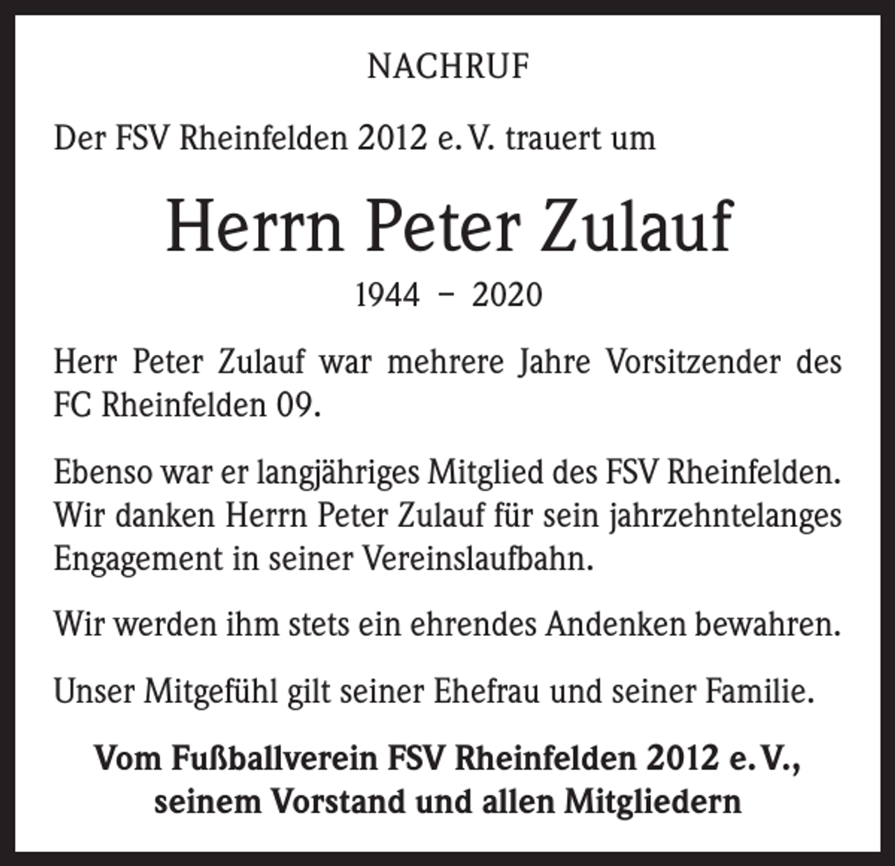 <p>NACHRUF<br />Der FSV Rheinfelden 2012 e. V. trauert um</p><p>Herrn Peter Zulauf<br />1944 – 2020</p><p>Herr Peter Zulauf war mehrere Jahre Vorsitzender des<br />FC Rheinfelden 09.<br />Ebenso war er langjähriges Mitglied des FSV Rhein­felden.<br />Wir danken Herrn Peter Zulauf für sein jahr­zehntelanges<br />Engagement in seiner Vereinslaufbahn.<br />Wir werden ihm stets ein ehrendes Andenken bewahren.<br />Unser Mitgefühl gilt seiner Ehefrau und seiner Familie.<br />Vom Fußballverein FSV Rheinfelden 2012 e. V.,<br />seinem Vorstand und allen Mitgliedern</p>