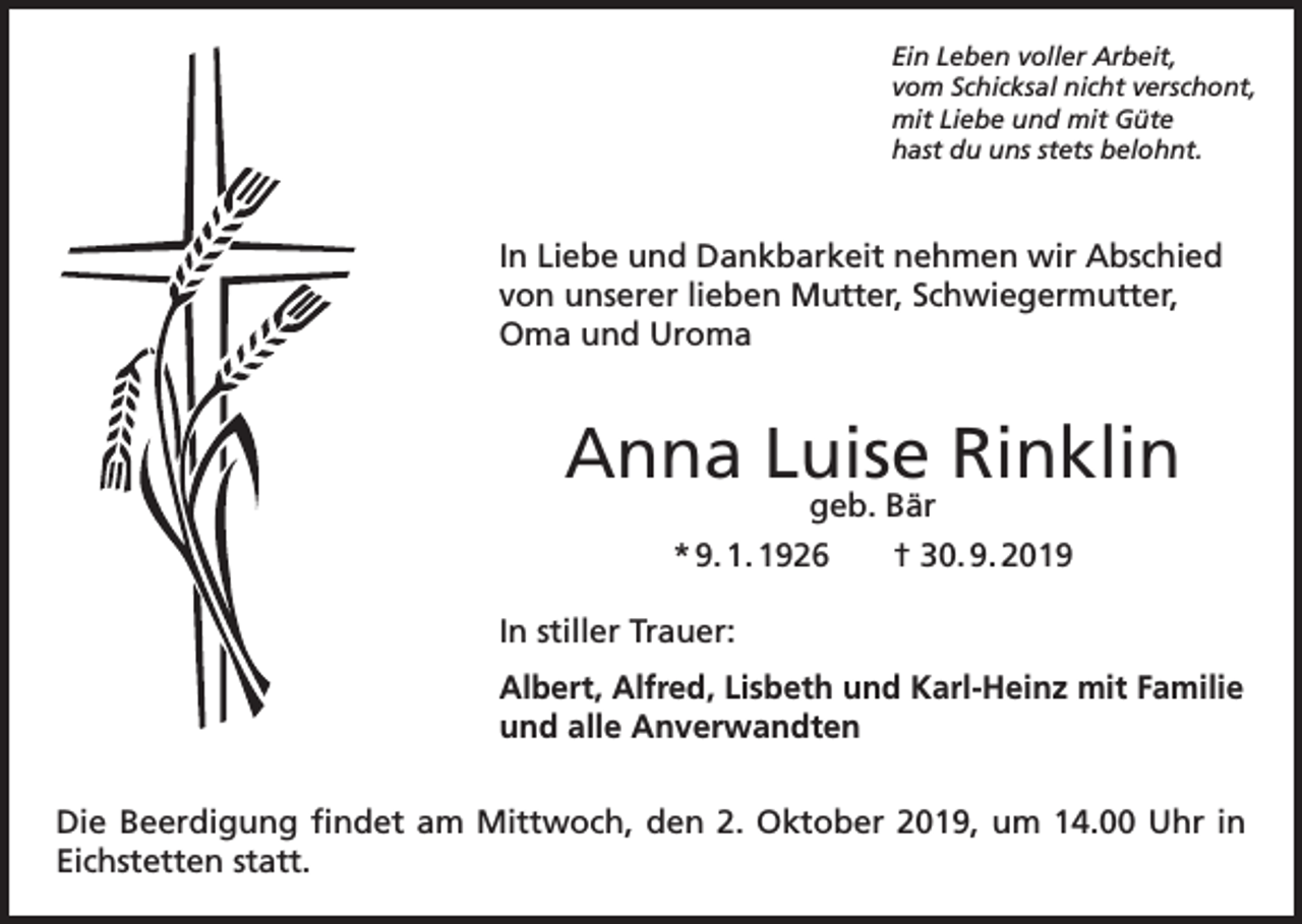 <p>Ein Leben voller Arbeit,<br />vom Schicksal nicht verschont,<br />mit Liebe und mit Güte<br />hast du uns stets belohnt.</p><p>In Liebe und Dankbarkeit nehmen wir Abschied<br />von unserer lieben Mutter, Schwiegermutter,<br />Oma und Uroma</p><p>Anna Luise Rinklin<br />geb. Bär<br />* 9. 1. 1926<br />† 30. 9. 2019</p><p>In stiller Trauer:<br />Albert, Alfred, Lisbeth und Karl-Heinz mit Familie<br />und alle Anverwandten<br />Die Beerdigung findet am Mittwoch, den 2. Oktober 2019, um 14.00 Uhr in<br />Eichstetten statt.</p>