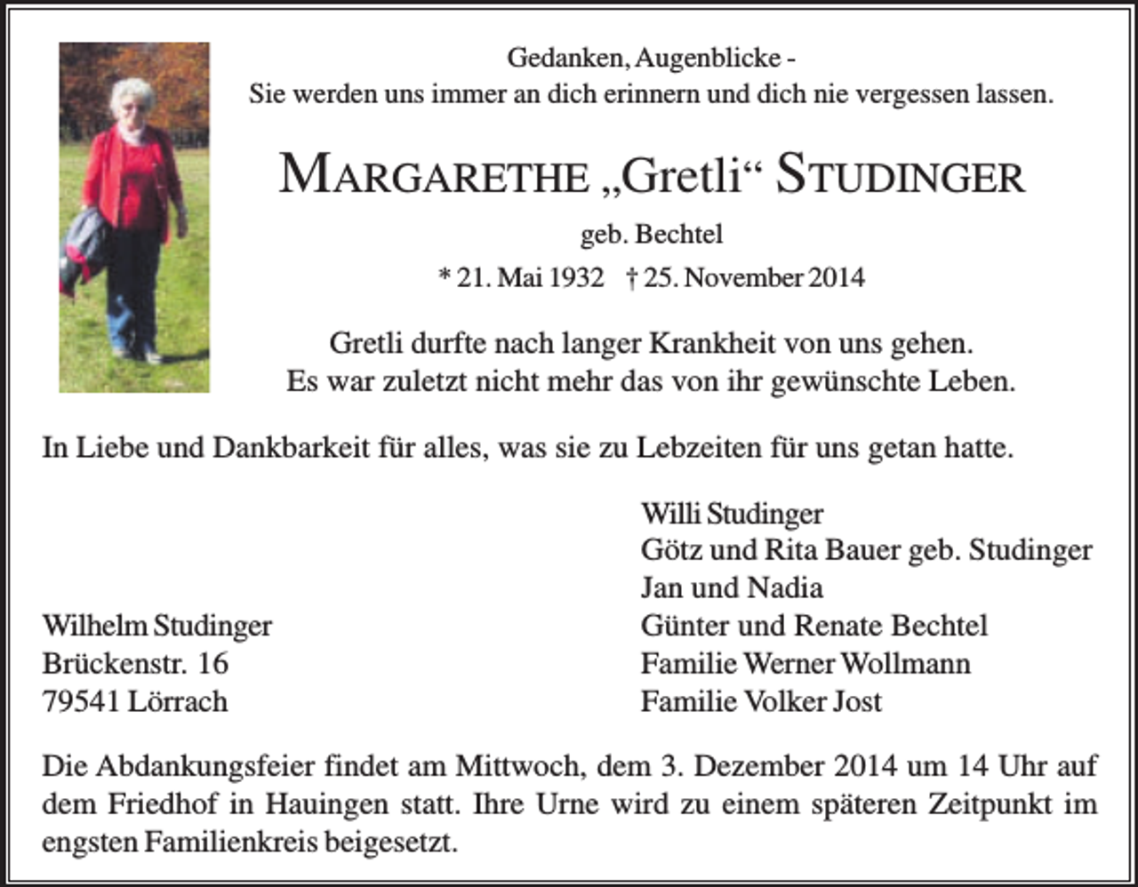 <p>Gedanken, Augenblicke Sie werden uns immer an dich erinnern und dich nie vergessen lassen.</p><p>MARGARETHE „Gretli“ STUDINGER<br />geb. Bechtel<br />* 21. Mai 1932 † 25. November 2014</p><p>Gretli durfte nach langer Krankheit von uns gehen.<br />Es war zuletzt nicht mehr das von ihr gewünschte Leben.<br />In Liebe und Dankbarkeit für alles, was sie zu Lebzeiten für uns getan hatte.</p><p>Wilhelm Studinger<br />Brückenstr. 16<br />79541 Lörrach</p><p>Willi Studinger<br />Götz und Rita Bauer geb. Studinger<br />Jan und Nadia<br />Günter und Renate Bechtel<br />Familie Werner Wollmann<br />Familie Volker Jost</p><p>Die Abdankungsfeier findet am Mittwoch, dem 3. Dezember 2014 um 14 Uhr auf<br />dem Friedhof in Hauingen statt. Ihre Urne wird zu einem späteren Zeitpunkt im<br />engsten Familienkreis beigesetzt.</p>