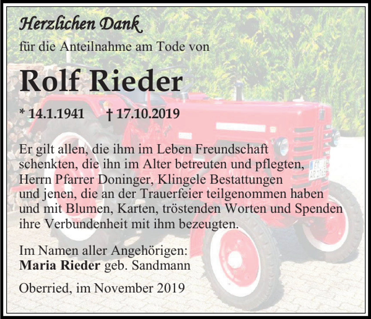 <p>Herzlichen Dank<br />für die Anteilnahme am Tode von</p><p>Rolf Rieder<br />* 14.1.1941</p><p>† 17.10.2019</p><p>Er gilt allen, die ihm im Leben Freundschaft<br />schenkten, die ihn im Alter betreuten und pflegten,<br />Herrn Pfarrer Doninger, Klingele Bestattungen<br />und jenen, die an der Trauerfeier teilgenommen haben<br />und mit Blumen, Karten, tröstenden Worten und Spenden<br />ihre Verbundenheit mit ihm bezeugten.<br />Im Namen aller Angehörigen:<br />Maria Rieder geb. Sandmann<br />Oberried, im November 2019</p>