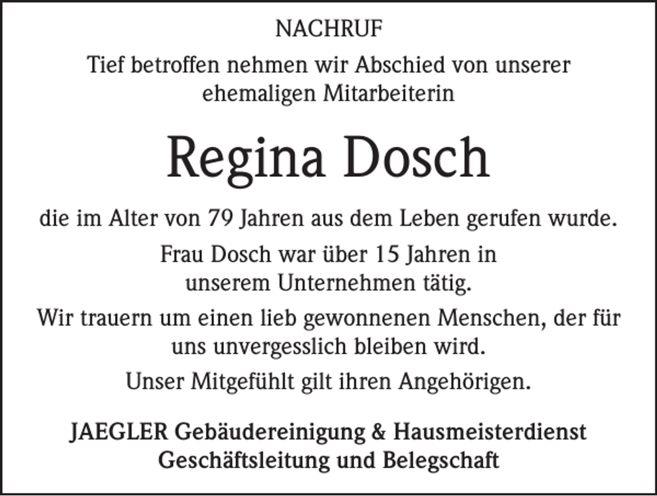 <p>NACHRUF<br />Tief betroffen nehmen wir Abschied von unserer<br />ehemaligen Mitarbeiterin</p><p>Regina Dosch<br />die im Alter von 79 Jahren aus dem Leben gerufen wurde.<br />Frau Dosch war über 15 Jahren in<br />unserem Unternehmen tätig.<br />Wir trauern um einen lieb gewonnenen Menschen, der für<br />uns unvergesslich bleiben wird.<br />Unser Mitgefühlt gilt ihren Angehörigen.<br />JAEGLER Gebäudereinigung &amp; Hausmeisterdienst<br />Geschäftsleitung und Belegschaft</p>