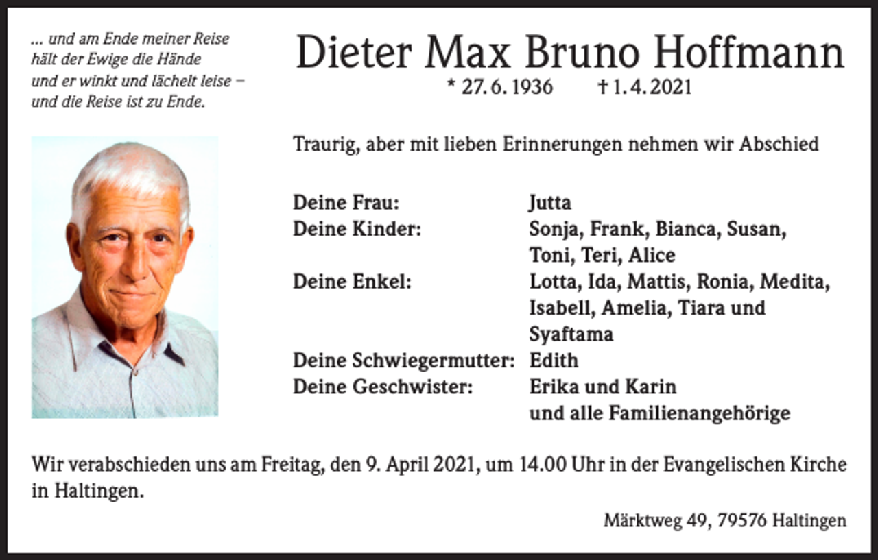 <p>… und am Ende meiner Reise<br />hält der Ewige die Hände<br />und er winkt und lächelt leise –<br />und die Reise ist zu Ende.</p><p>Dieter Max Bruno Hoffmann<br />* 27. 6. 1936 † 1. 4. 2021</p><p>Traurig, aber mit lieben Erinnerungen nehmen wir Abschied<br />Deine Frau:<br />Jutta<br />Deine Kinder: Sonja, Frank, Bianca, Susan,<br />Toni, Teri, Alice<br />Deine Enkel: Lotta, Ida, Mattis, Ronia, Medita,<br />Isabell, Amelia, Tiara und<br />Syaftama<br />Deine Schwiegermutter: Edith<br />Deine Geschwister: Erika und Karin<br />und alle Familienangehörige<br />Wir verabschieden uns am Freitag, den 9. April 2021, um 14.00 Uhr in der Evangelischen Kirche<br />in Haltingen.<br />Märktweg 49, 79576 Haltingen</p>