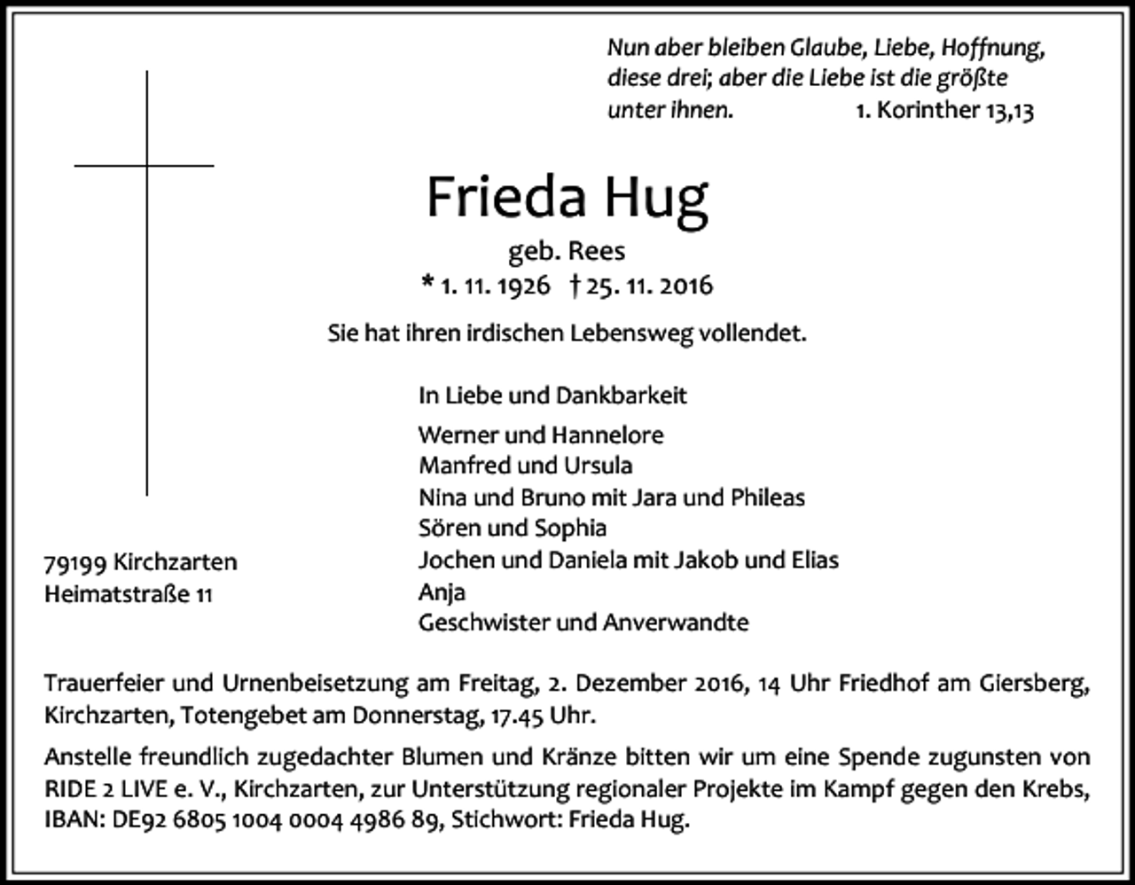 <p>Nun aber bleiben Glaube, Liebe, Hoffnung,<br />diese drei; aber die Liebe ist die größte<br />unter ihnen.<br />1. Korinther 13,13</p><p>Frieda Hug<br />geb. Rees<br />* 1. 11. 1926 † 25. 11. 2016<br />Sie hat ihren irdischen Lebensweg vollendet.<br />In Liebe und Dankbarkeit</p><p>79199 Kirchzarten<br />Heimatstraße 11</p><p>Werner und Hannelore<br />Manfred und Ursula<br />Nina und Bruno mit Jara und Phileas<br />Sören und Sophia<br />Jochen und Daniela mit Jakob und Elias<br />Anja<br />Geschwister und Anverwandte</p><p>Trauerfeier und Urnenbeisetzung am Freitag, 2. Dezember 2016, 14 Uhr Friedhof am Giersberg,<br />Kirchzarten, Totengebet am Donnerstag, 17.45 Uhr.<br />Anstelle freundlich zugedachter Blumen und Kränze bitten wir um eine Spende zugunsten von<br />RIDE 2 LIVE e. V., Kirchzarten, zur Unterstützung regionaler Projekte im Kampf gegen den Krebs,<br />IBAN: DE92 6805 1004 000986 89, Stichwort: Frieda Hug.</p>