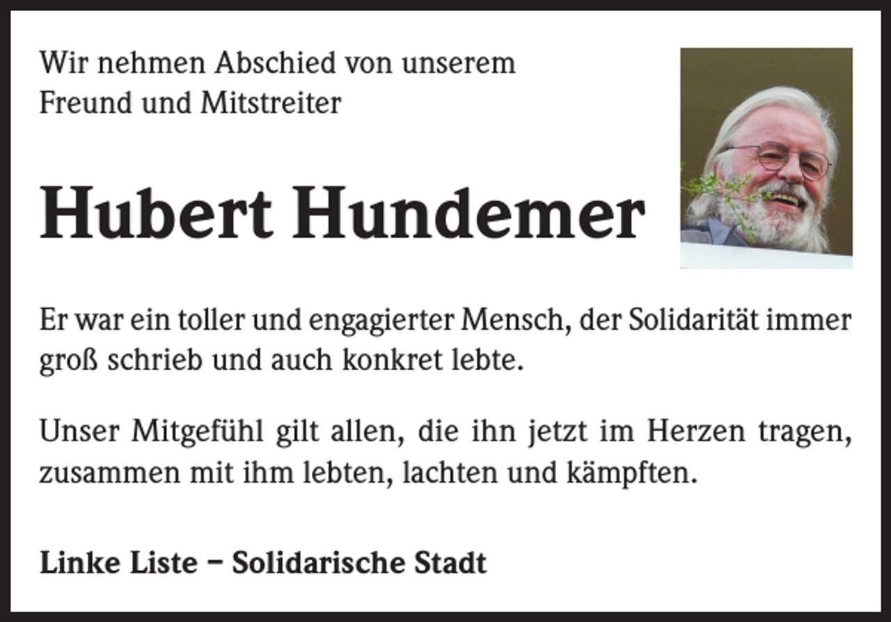 <p>Wir nehmen Abschied von unserem<br />Freund und Mitstreiter</p><p>Hubert Hundemer<br />Er war ein toller und engagierter Mensch, der Solidarität immer<br />groß schrieb und auch konkret lebte.<br />Unser Mitgefühl gilt allen, die ihn jetzt im Herzen tragen,<br />zusammen mit ihm lebten, lachten und kämpften.<br />Linke Liste – Solidarische Stadt</p>