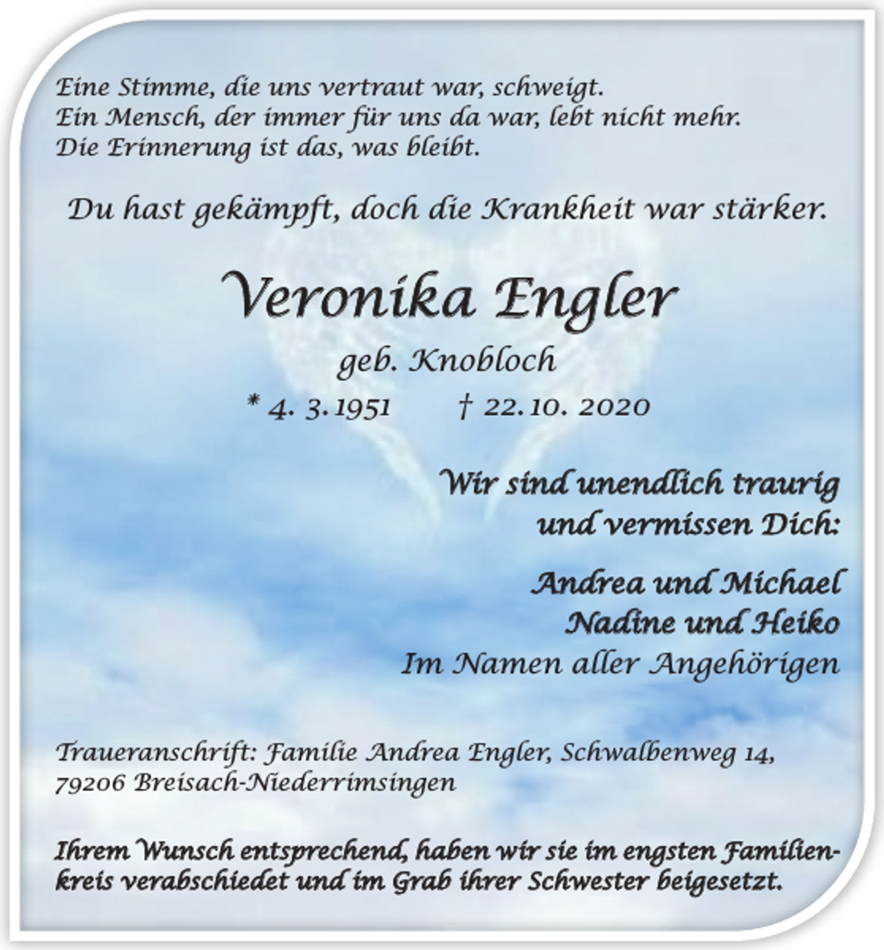 <p>Eine Stimme, die uns vertraut war, schweigt.<br />Ein Mensch, der immer für uns da war, lebt nicht mehr.<br />Die Erinnerung ist das, was bleibt.</p><p>Du hast gekämpft, doch die Krankheit war stärker.</p><p>Veronika Engler<br />geb. Knobloch<br />* 4. 3. 1951 † 22. 10. 2020<br />Wir sind unendlich traurig<br />und vermissen Dich:<br />Andrea und Michael<br />Nadine und Heiko<br />Im Namen aller Angehörigen<br />Traueranschrift: Familie Andrea Engler, Schwalbenweg 14,<br />79206 Breisach-Niederrimsingen<br />Ihrem Wunsch entsprechend, haben wir sie im engsten Familienkreis verabschiedet und im Grab ihrer Schwester beigesetzt.</p>