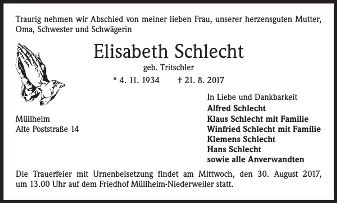 <p>Traurig nehmen wir Abschied von meiner lieben Frau, unserer herzensguten Mutter,<br />Oma, Schwester und Schwägerin</p><p>Elisabeth Schlecht<br />geb. Tritschler<br />* 4. 11. 1934 † 21. 8. 2017</p><p>Müllheim<br />Alte Poststraße 14</p><p>In Liebe und Dankbarkeit<br />Alfred Schlecht<br />Klaus Schlecht mit Familie<br />Winfried Schlecht mit Familie<br />Klemens Schlecht<br />Hans Schlecht<br />sowie alle Anverwandten</p><p>Die Trauerfeier mit Urnenbeisetzung findet am Mittwoch, den 30. August 2017,<br />um 13.00 Uhr auf dem Friedhof Müllheim-Niederweiler statt.</p>