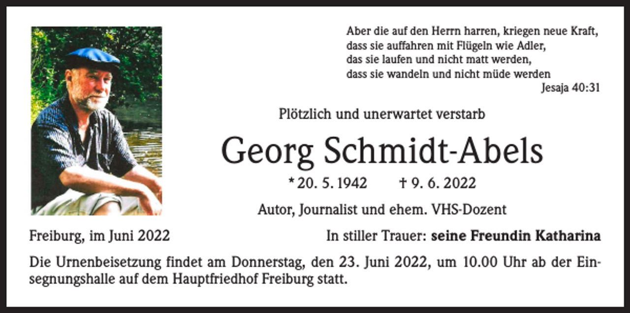 <p>Aber die auf den Herrn harren, kriegen neue Kraft,<br />dass sie auffahren mit Flügeln wie Adler,<br />das sie laufen und nicht matt werden,<br />dass sie wandeln und nicht müde werden</p><p>Jesaja 40:31</p><p>Plötzlich und unerwartet verstarb</p><p>Georg Schmidt-Abels<br />* 20. 5. 1942 † 9. 6. 2022<br />Autor, Journalist und ehem. VHS-Dozent<br />Freiburg, im Juni 2022</p><p>In stiller Trauer: seine Freundin Katharina</p><p>Die Urnenbeisetzung findet am Donnerstag, den 23. Juni 2022, um 10.00 Uhr ab der Ein­<br />segnungshalle auf dem Hauptfriedhof Freiburg statt.</p>