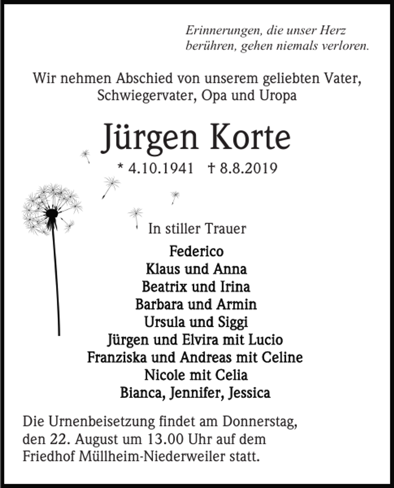 <p>Erinnerungen, die unser Herz<br />berühren, gehen niemals verloren.</p><p>Wir nehmen Abschied von unserem geliebten Vater,<br />Schwiegervater, Opa und Uropa</p><p>Jürgen Korte<br />* 4.10.1941 † 8.8.2019</p><p>In stiller Trauer</p><p>Die Urnenbeisetzung findet am Donnerstag,<br />den 22. August um 13.00 Uhr auf dem<br />Friedhof Müllheim-Niederweiler statt.</p>