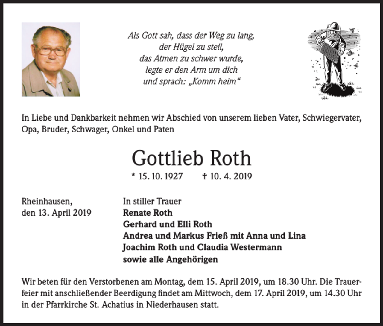 <p>Als Gott sah, dass der Weg zu lang,<br />der Hügel zu steil,<br />das Atmen zu schwer wurde,<br />legte er den Arm um dich<br />und sprach: „Komm heim“</p><p>In Liebe und Dankbarkeit nehmen wir Abschied von unserem lieben Vater, Schwiegervater,<br />Opa, Bruder, Schwager, Onkel und Paten</p><p>Gottlieb Roth</p><p>* 15. 10. 1927</p><p>† 10. 4. 2019</p><p>Rheinhausen,<br />In stiller Trauer<br />den 13. April 2019<br />Renate Roth</p><p>Gerhard und Elli Roth<br />Andrea und Markus Frieß mit Anna und Lina<br />Joachim Roth und Claudia Westermann<br />sowie alle Angehörigen<br />Wir beten für den Verstorbenen am Montag, dem 15. April 2019, um 18.30 Uhr. Die Trauerfeier mit anschließender Beerdigung findet am Mittwoch, dem 17. April 2019, um 14.30 Uhr<br />in der Pfarrkirche St. Achatius in Niederhausen statt.</p>