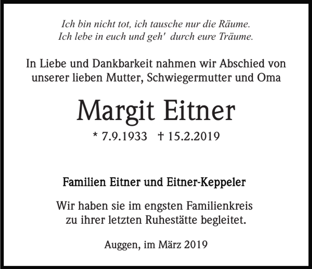 <p>Ich bin nicht tot, ich tausche nur die Räume.<br />Ich lebe in euch und geh' durch eure Träume.</p><p>In Liebe und Dankbarkeit nahmen wir Abschied von<br />unserer lieben Mutter, Schwiegermutter und Oma</p><p>Margit Eitner<br />* 7.9.1933 † 15.2.2019</p><p>Wir haben sie im engsten Familienkreis<br />zu ihrer letzten Ruhestätte begleitet.<br />Auggen, im März 2019</p>