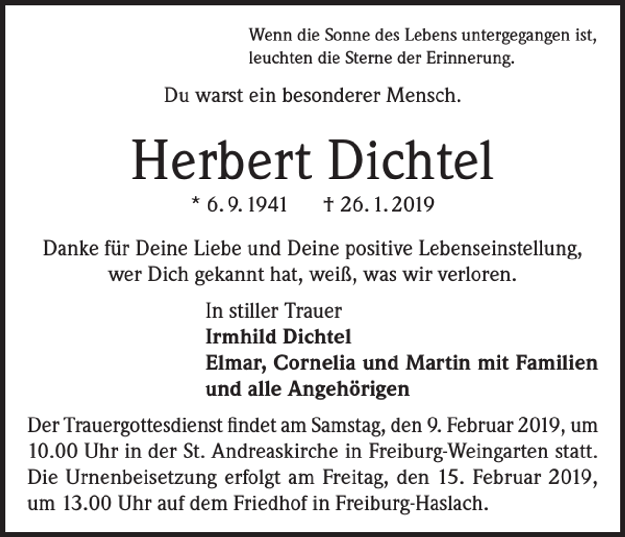 <p>Wenn die Sonne des Lebens untergegangen ist,<br />leuchten die Sterne der Erinnerung.</p><p>Du warst ein besonderer Mensch.</p><p>Herbert Dichtel<br />* 6. 9. 1941 † 26. 1. 2019</p><p>Danke für Deine Liebe und Deine positive Lebenseinstellung,<br />wer Dich gekannt hat, weiß, was wir verloren.<br />In stiller Trauer<br />Irmhild Dichtel<br />Elmar, Cornelia und Martin mit Familien<br />und alle Angehörigen<br />Der Trauergottesdienst findet am Samstag, den 9. Februar 2019, um<br />10.00 Uhr in der St. Andreaskirche in Freiburg-Weingarten statt.<br />Die Urnenbeisetzung erfolgt am Freitag, den 15. Februar 2019,<br />um 13.00 Uhr auf dem Friedhof in Freiburg-Haslach.</p>
