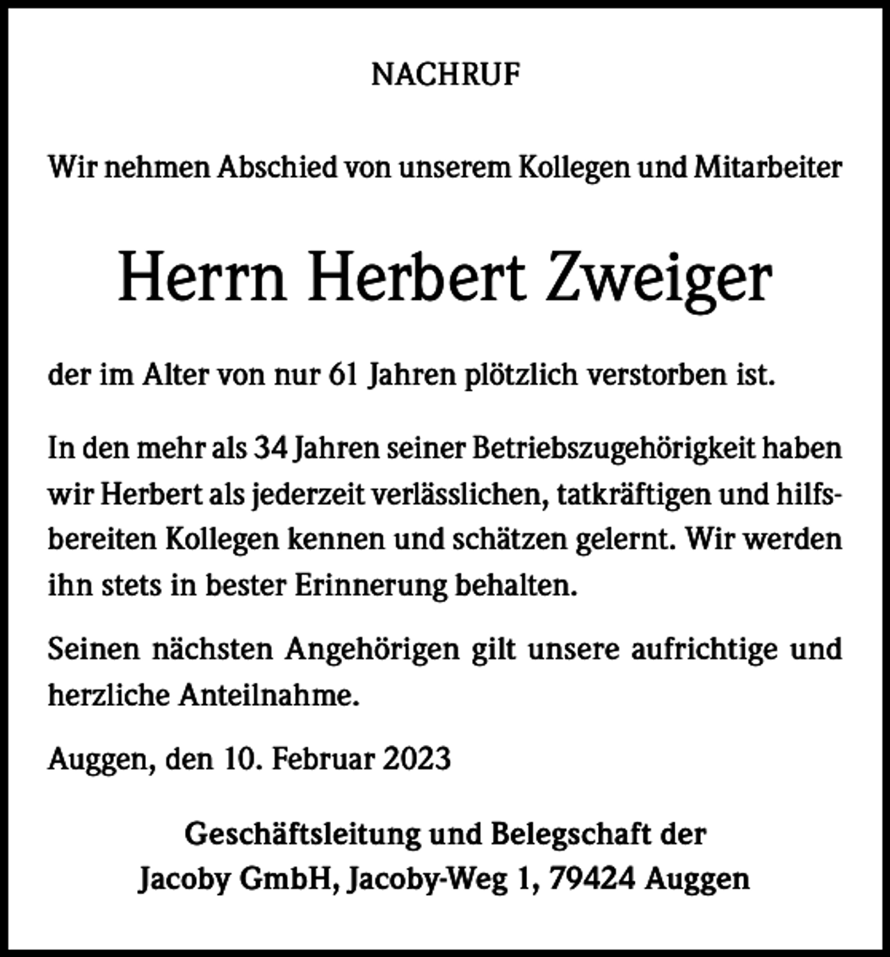 <p>NACHRUF<br />Wir nehmen Abschied von unserem Kollegen und Mitarbeiter</p><p>Herrn Herbert Zweiger<br />der im Alter von nur 61 Jahren plötzlich verstorben ist.<br />In den mehr als 34 Jahren seiner Betriebszugehörigkeit haben<br />wir Herbert als jederzeit verlässlichen, tatkräftigen und hilfsbereiten Kollegen kennen und schätzen gelernt. Wir werden<br />ihn stets in bester Erinnerung behalten.<br />Seinen nächsten Angehörigen gilt unsere aufrichtige und<br />herzliche Anteilnahme.<br />Auggen, den 10. Februar 2023<br />Geschäftsleitung und Belegschaft der<br />Jacoby GmbH, Jacoby-Weg 1, 79424 Auggen</p>