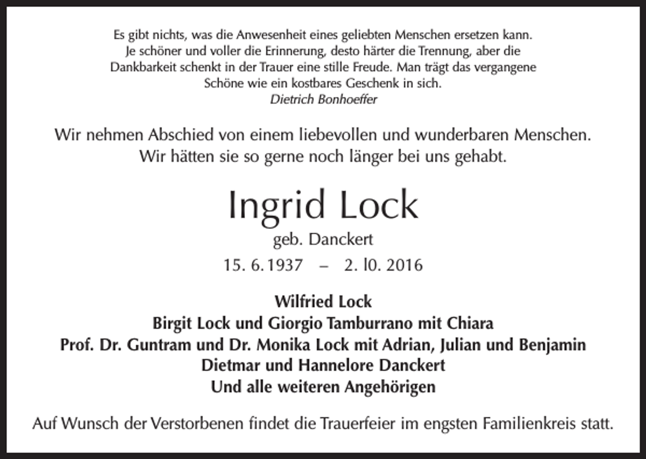 <p>Es gibt nichts, was die Anwesenheit eines geliebten Menschen ersetzen kann.<br />Je schöner und voller die Erinnerung, desto härter die Trennung, aber die<br />Dankbarkeit schenkt in der Trauer eine stille Freude. Man trägt das vergangene<br />Schöne wie ein kostbares Geschenk in sich.<br />Dietrich Bonhoeffer</p><p>Wir nehmen Abschied von einem liebevollen und wunderbaren Menschen.<br />Wir hätten sie so gerne noch länger bei uns gehabt.</p><p>Ingrid Lock<br />geb. Danckert<br />15. 6. 1937 – 2. l0. 2016<br />Wilfried Lock<br />Birgit Lock und Giorgio Tamburrano mit Chiara<br />Prof. Dr. Guntram und Dr. Monika Lock mit Adrian, Julian und Benjamin<br />Dietmar und Hannelore Danckert<br />Und alle weiteren Angehörigen<br />Auf Wunsch der Verstorbenen findet die Trauerfeier im engsten Familienkreis statt.</p>