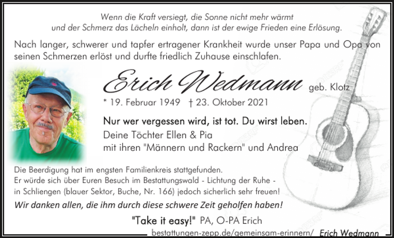 <p>Wenn die Kraft versiegt, die Sonne nicht mehr wärmt<br />und der Schmerz das Lächeln einholt, dann ist der ewige Frieden eine Erlösung.</p><p>Nach langer, schwerer und tapfer ertragener Krankheit wurde unser Papa und Opa von<br />seinen Schmerzen erlöst und durfte friedlich Zuhause einschlafen.</p><p>Erich Wedmann</p><p>geb. Klotz</p><p>* 19. Februar 1949 † 23. Oktober 2021</p><p>Deine Töchter Ellen &amp; Pia<br />mit ihren "Männern und Rackern" und Andrea<br />Die Beerdigung hat im engsten Familienkreis stattgefunden.<br />Er würde sich über Euren Besuch im Bestattungswald - Lichtung der Ruhe in Schliengen (blauer Sektor, Buche, Nr. 166) jedoch sicherlich sehr freuen!</p><p>Wir danken allen, die ihm durch diese schwere Zeit geholfen haben!<br />PA, O-PA Erich<br />bestattungen-zepp.de/gemeinsam-erinnern/</p>