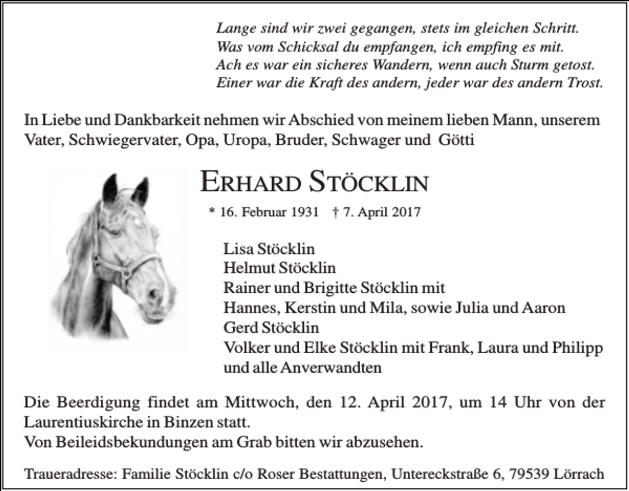 <p>Lange sind wir zwei gegangen, stets im gleichen Schritt.<br />Was vom Schicksal du empfangen, ich empfing es mit.<br />Ach es war ein sicheres Wandern, wenn auch Sturm getost.<br />Einer war die Kraft des andern, jeder war des andern Trost.</p><p>In Liebe und Dankbarkeit nehmen wir Abschied von meinem lieben Mann, unserem<br />Vater, Schwiegervater, Opa, Uropa, Bruder, Schwager und Götti</p><p>ERHARD STÖCKLIN<br />* 16. Februar 1931 † 7. April 2017</p><p>Lisa Stöcklin<br />Helmut Stöcklin<br />Rainer und Brigitte Stöcklin mit<br />Hannes, Kerstin und Mila, sowie Julia und Aaron<br />Gerd Stöcklin<br />Volker und Elke Stöcklin mit Frank, Laura und Philipp<br />und alle Anverwandten<br />Die Beerdigung findet am Mittwoch, den 12. April 2017, um 14 Uhr von der<br />Laurentiuskirche in Binzen statt.<br />Von Beileidsbekundungen am Grab bitten wir abzusehen.<br />Traueradresse: Familie Stöcklin c/o Roser Bestattungen, Untereckstraße 6, 79539 Lörrach</p>