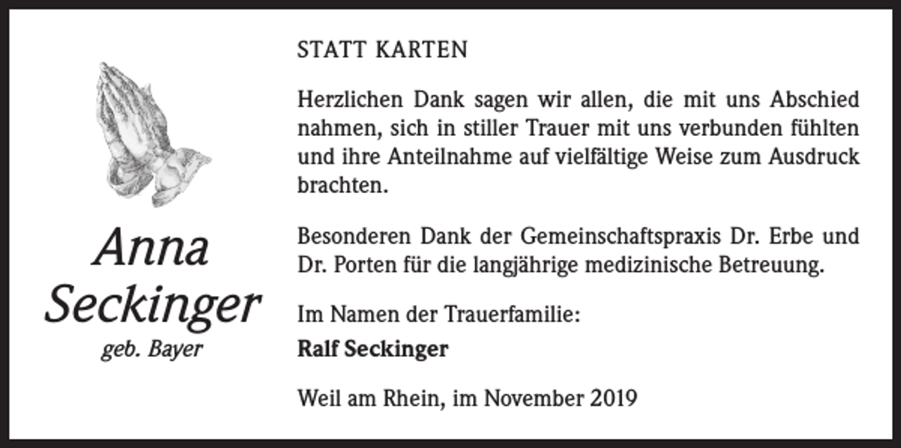 <p>STATT KARTEN<br />Herzlichen Dank sagen wir allen, die mit uns Abschied<br />nahmen, sich in stiller Trauer mit uns verbunden fühlten<br />und ihre Anteilnahme auf vielfältige Weise zum Ausdruck<br />brachten.</p><p>Anna<br />Seckinger<br />geb. Bayer</p><p>Besonderen Dank der Gemeinschaftspraxis Dr. Erbe und<br />Dr. Porten für die langjährige medizinische Betreuung.<br />Im Namen der Trauerfamilie:<br />Ralf Seckinger<br />Weil am Rhein, im November 2019</p>