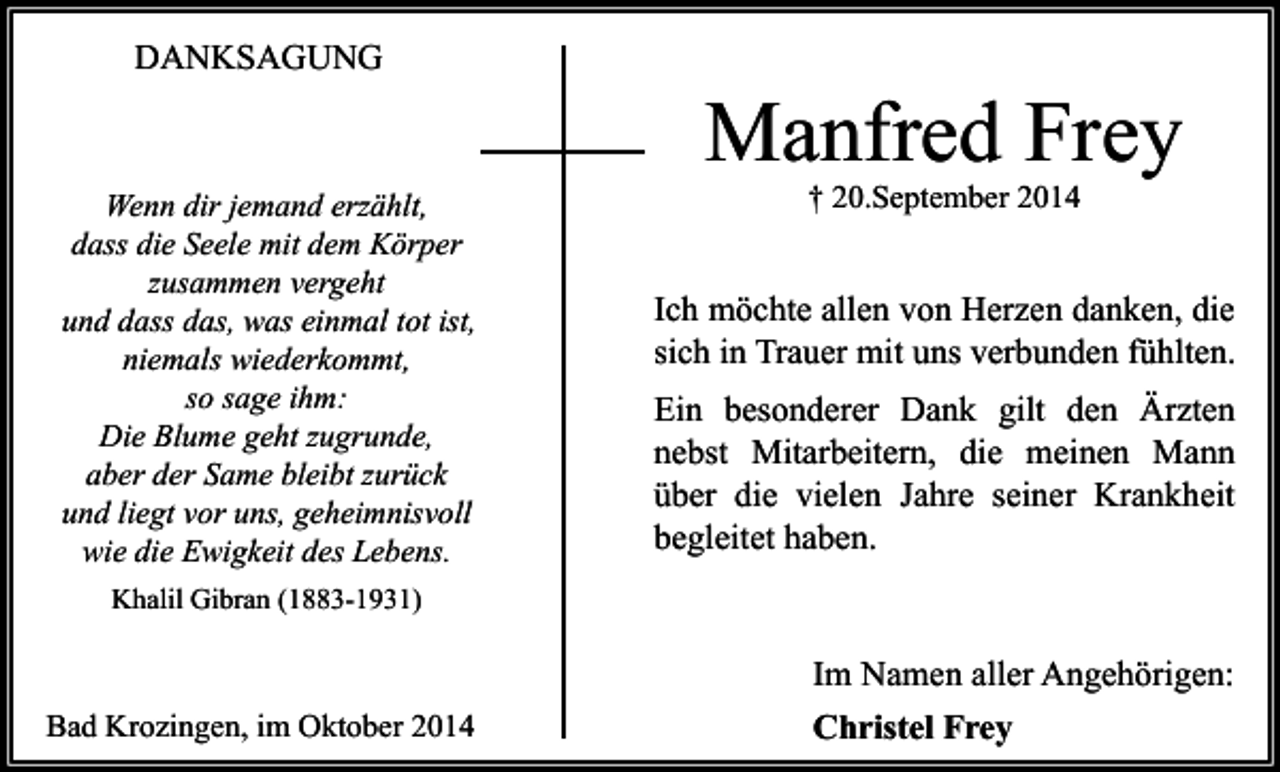 <p>DANKSAGUNG</p><p>Wenn dir jemand erzählt,<br />dass die Seele mit dem Körper<br />zusammen vergeht<br />und dass das, was einmal tot ist,<br />niemals wiederkommt,<br />so sage ihm:<br />Die Blume geht zugrunde,<br />aber der Same bleibt zurück<br />und liegt vor uns, geheimnisvoll<br />wie die Ewigkeit des Lebens.</p><p>Manfred Frey<br />† 20.September 2014</p><p>Ich möchte allen von Herzen danken, die<br />sich in Trauer mit uns verbunden fühlten.<br />Ein besonderer Dank gilt den Ärzten<br />nebst Mitarbeitern, die meinen Mann<br />über die vielen Jahre seiner Krankheit<br />begleitet haben.</p><p>Khalil Gibran (1883-1931)</p><p>Bad Krozingen, im Oktober 2014</p><p>Im Namen aller Angehörigen:<br />Christel Frey</p>