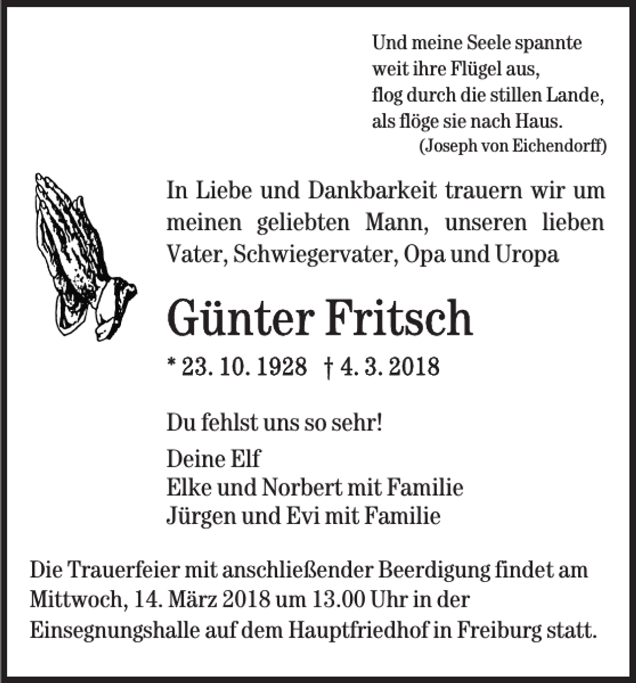 <p>U n d meine<br />m ei n e SSeele<br />e el e sspannte<br />p a n nt e<br />Und<br />weit<br />w eit i ihre<br />hr e FlFlügel<br />ü g el aaus,<br />us,<br />flog<br />fl o g durch<br />d ur c h die<br />di e stillen<br />still e n Lande,<br />L a n de,<br />als flflöge<br />ö g e sisiee nach<br />n a c h Haus.<br />H a us.<br />als</p><p>((Joseph<br />J os e p h von<br />v o n Eichendorff)<br />Ei c h e n d orff)</p><p>IInn Liebe<br />Li e b e und<br />u n d Dankbarkeit<br />D a n k b ar k eit trauern<br />tr a u er n wir<br />wir um<br />u m<br />mmeinen<br />ei n e n ggeliebten<br />eli e bt e n MMann,<br />a n n, unseren<br />u ns er e n lilieben<br />e be n<br />VVater,<br />at er, SSchwiegervater,<br />c h wi e g er v at er, Opa<br />O p a und<br />u n d Uropa<br />Ur o p a</p><p>DDu<br />u f fehlst<br />e hlst uuns<br />ns sso<br />o ssehr!<br />e hr!<br />DDeine<br />ei n e Elf<br />Elf<br />El<br />k e uund<br />n d Norbert<br />N or b ert mit<br />mit FFamilie<br />a m ili e<br />Elke<br />JJürgen<br />ür g e n und<br />u n d Evi<br />E vi mit<br />mit Familie<br />F a mili e<br />Di e Tr<br />Die<br />Trauerfeier<br />a u erf ei er mit<br />mit aanschließender<br />ns c hl i e ß e n d er Beerdigung<br />B e er di g u n g findet<br />fi n d et am<br />a m<br />Mittwoch,<br />Mitt w o c h, 114.<br />4. MMärz<br />är z 22018<br />0 1 8 uum<br />m 113.00<br />3. UUhr<br />hr i in<br />n dder<br />er<br />Einsegnungshalle<br />Ei ns e g n u n gs h all e aauf<br />uf ddem<br />e m Hauptfriedhof<br />H a u ptfri e d h of in<br />i n Freiburg<br />Fr ei b ur g statt.<br />st att.</p>
