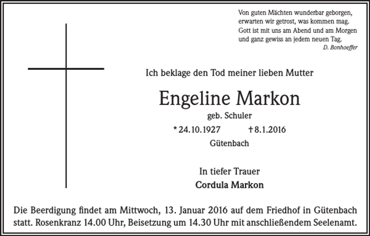 <p>Von guten Mächten wunderbar geborgen,<br />erwarten wir getrost, was kommen mag.<br />Gott ist mit uns am Abend und am Morgen<br />und ganz gewiss an jedem neuen Tag.<br />D. Bonhoeffer</p><p>Ich beklage den Tod meiner lieben Mutter</p><p>Engeline Markon<br />geb. Schuler<br />* 24.10.1927<br />† 8.1.2016<br />Gütenbach</p><p>In tiefer Trauer<br />Cordula Markon<br />Die Beerdigung findet am Mittwoch, 13. Januar 2016 auf dem Friedhof in Gütenbach<br />statt. Rosenkranz 14.00 Uhr, Beisetzung um 14.30 Uhr mit anschließendem Seelenamt.</p>