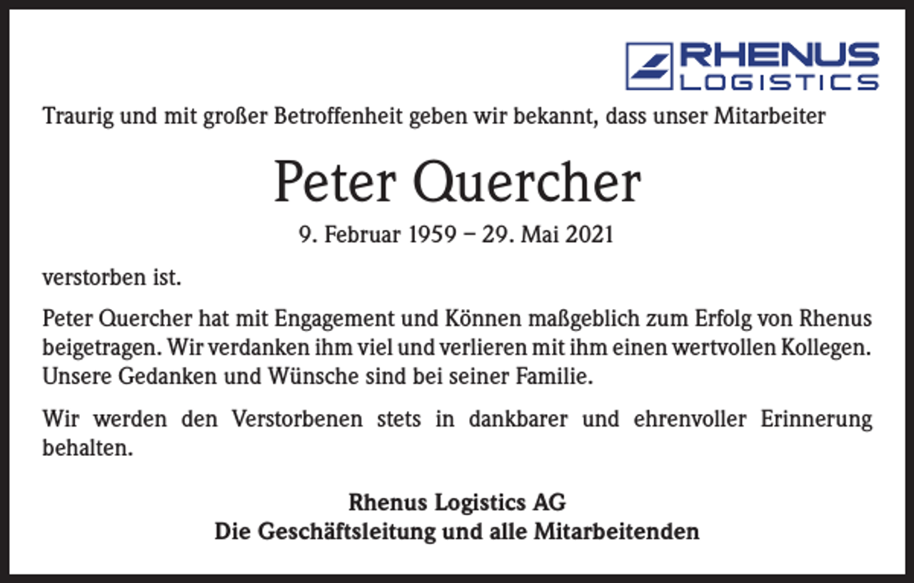 <p>Traurig und mit großer Betroffenheit geben wir bekannt, dass unser Mitarbeiter</p><p>Peter Quercher<br />9. Februar 1959 – 29. Mai 2021<br />verstorben ist.<br />Peter Quercher hat mit Engagement und Können maßgeblich zum Erfolg von Rhenus<br />beigetragen. Wir verdanken ihm viel und verlieren mit ihm einen wertvollen ­Kollegen.<br />Unsere Gedanken und Wünsche sind bei seiner Familie.<br />Wir werden den Verstorbenen stets in dankbarer und ehrenvoller Erinnerung<br />­behalten.<br />Rhenus Logistics AG<br />Die Geschäftsleitung und alle Mitarbeitenden</p>