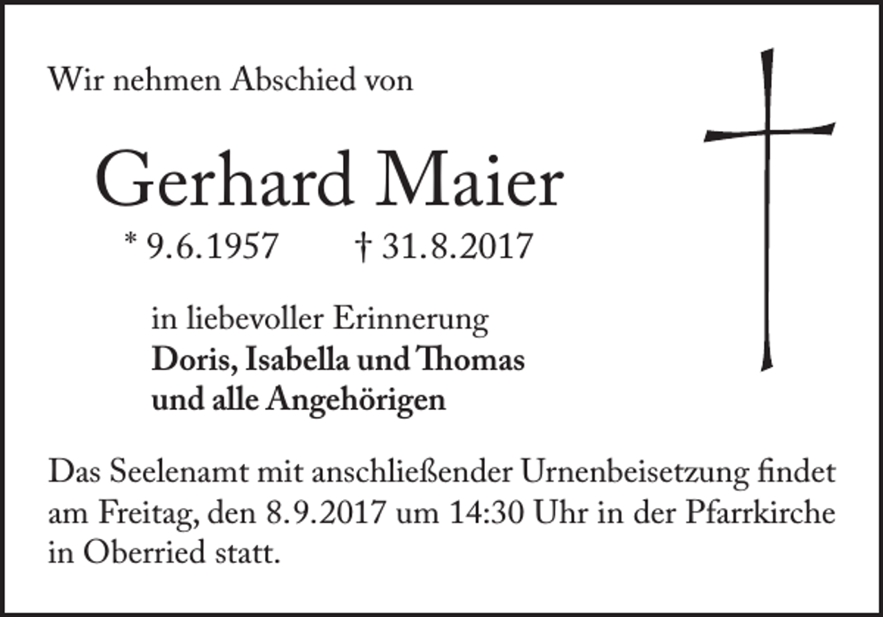 <p>Wir nehmen Abschied von</p><p>Gerhard Maier<br />* 9. 6. 1957</p><p>† 31. 8. 2017</p><p>in liebevoller Erinnerung<br />Doris, Isabella und Thomas<br />und alle Angehörigen<br />Das Seelenamt mit anschließender Urnenbeisetzung findet<br />am Freitag, den 8. 9. 2017 um 14:30 Uhr in der Pfarrkirche<br />in Oberried statt.</p>