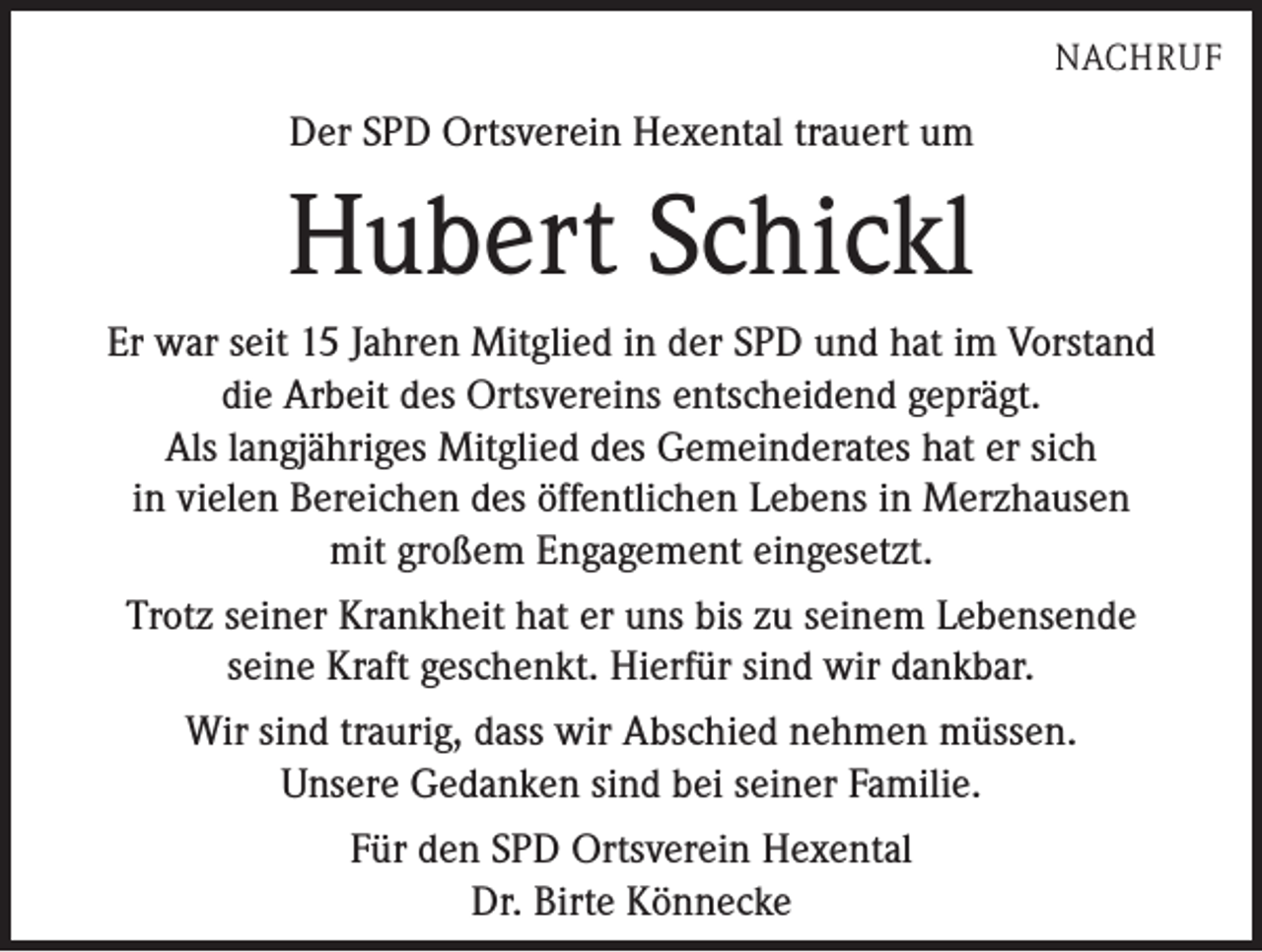 <p>NACHRUF</p><p>Der SPD Ortsverein Hexental trauert um</p><p>Hubert Schickl<br />Er war seit 15 Jahren Mitglied in der SPD und hat im Vorstand<br />die Arbeit des Ortsvereins entscheidend geprägt.<br />Als langjähriges Mitglied des Gemeinderates hat er sich<br />in vielen Bereichen des öffentlichen Lebens in Merzhausen<br />mit großem Engagement eingesetzt.<br />Trotz seiner Krankheit hat er uns bis zu seinem Lebensende<br />seine Kraft geschenkt. Hierfür sind wir dankbar.<br />Wir sind traurig, dass wir Abschied nehmen müssen.<br />Unsere Gedanken sind bei seiner Familie.<br />Für den SPD Ortsverein Hexental<br />Dr. Birte Könnecke</p>