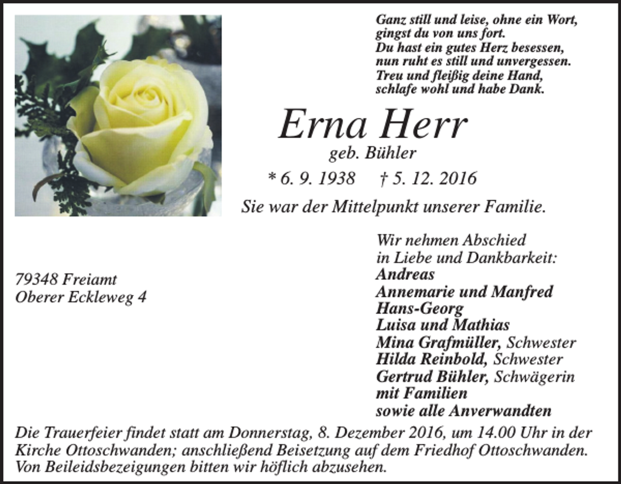 <p>Ganz still und leise, ohne ein Wort,<br />gingst du von uns fort.<br />Du hast ein gutes Herz besessen,<br />nun ruht es still und unvergessen.<br />Treu und fleißig deine Hand,<br />schlafe wohl und habe Dank.</p><p>Erna<br />Herr<br />geb. Bühler<br />* 6. 9. 1938</p><p>† 5. 12. 2016</p><p>Sie war der Mittelpunkt unserer Familie.<br />Wir nehmen Abschied<br />in Liebe und Dankbarkeit:<br />Andreas<br />79348 Freiamt<br />Annemarie und Manfred<br />Oberer Eckleweg 4<br />Hans-Georg<br />Luisa und Mathias<br />Mina Grafmüller, Schwester<br />Hilda Reinbold, Schwester<br />Gertrud Bühler, Schwägerin<br />mit Familien<br />sowie alle Anverwandten<br />Die Trauerfeier findet statt am Donnerstag, 8. Dezember 2016, um 14.00 Uhr in der<br />Kirche Ottoschwanden; anschließend Beisetzung auf dem Friedhof Ottoschwanden.<br />Von Beileidsbezeigungen bitten wir höflich abzusehen.</p>
