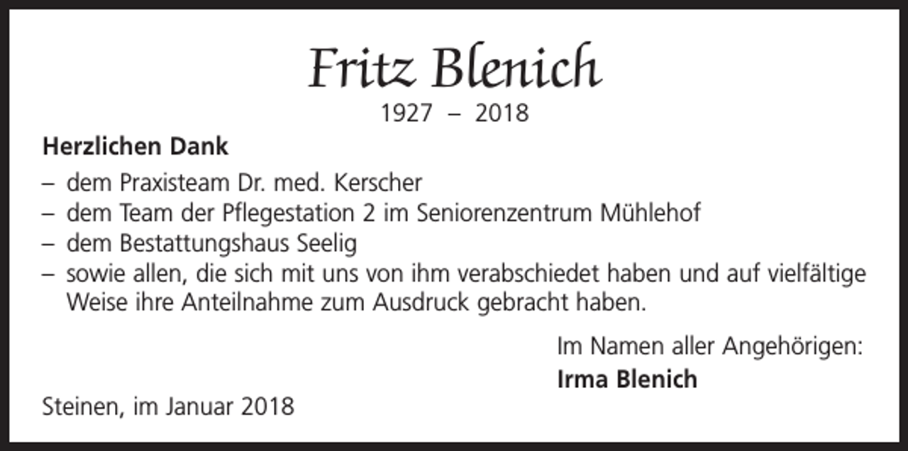 <p>Fritz Blenich<br />1927 – 2018</p><p>Herzlichen Dank<br />– dem Praxisteam Dr. med. Kerscher<br />– dem Team der Pflegestation 2 im Seniorenzentrum Mühlehof<br />– dem Bestattungshaus Seelig<br />– sowie allen, die sich mit uns von ihm verabschiedet haben und auf vielfältige<br />Weise ihre Anteilnahme zum Ausdruck gebracht haben.</p><p>Steinen, im Januar 2018</p><p>Im Namen aller Angehörigen:<br />Irma Blenich</p>