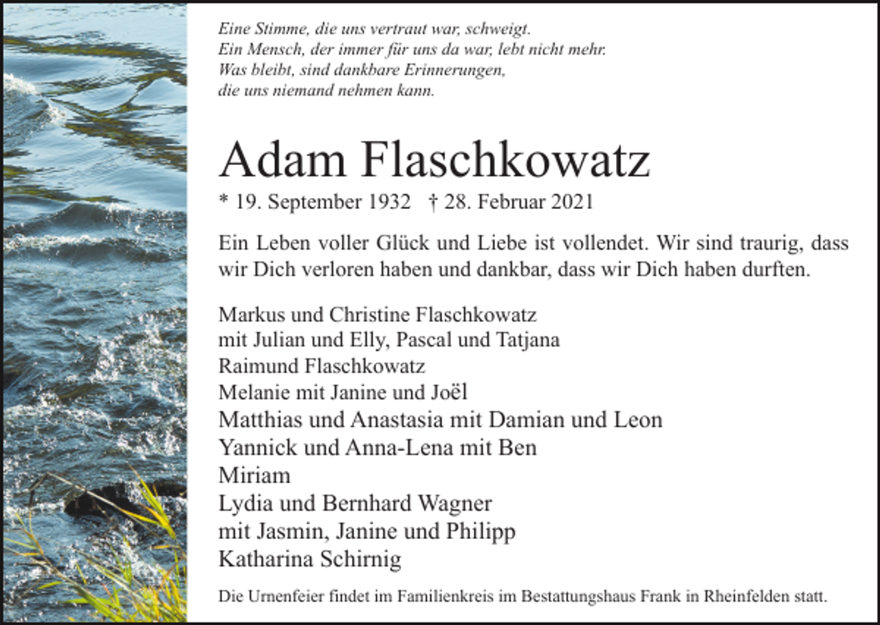 <p>Eine Stimme, die uns vertraut war, schweigt.<br />Ein Mensch, der immer für uns da war, lebt nicht mehr.<br />Was bleibt, sind dankbare Erinnerungen,<br />die uns niemand nehmen kann.</p><p>Adam Flaschkowatz<br />* 19. September 1932 † 28. Februar 2021<br />Ein Leben voller Glück und Liebe ist vollendet. Wir sind traurig, dass<br />wir Dich verloren haben und dankbar, dass wir Dich haben durften.<br />Markus und Christine Flaschkowatz<br />mit Julian und Elly, Pascal und Tatjana<br />Raimund Flaschkowatz<br />Melanie mit Janine und Joël</p><p>Matthias und Anastasia mit Damian und Leon<br />Yannick und Anna-Lena mit Ben<br />Miriam<br />Lydia und Bernhard Wagner<br />mit Jasmin, Janine und Philipp<br />Katharina Schirnig<br />Die Urnenfeier findet im Familienkreis im Bestattungshaus Frank in Rheinfelden statt.</p>