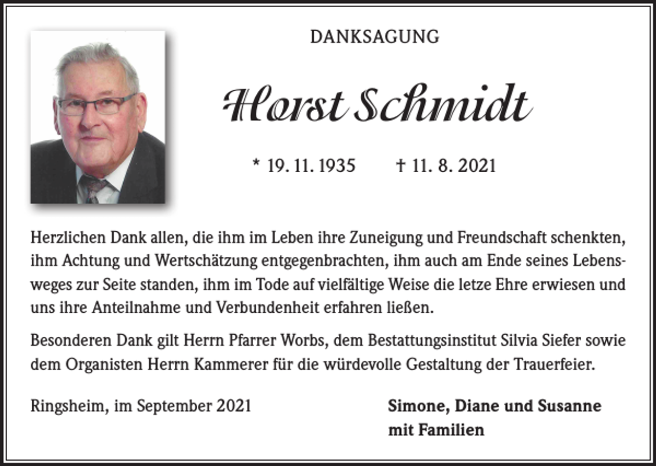 <p>DANKSAGUNG</p><p>Horst Schmidt<br />* 19. 11. 1935 † 11. 8. 2021<br />Herzlichen Dank allen, die ihm im Leben ihre Zuneigung und Freundschaft schenkten,<br />ihm Achtung und Wertschätzung entgegenbrachten, ihm auch am Ende seines Lebensweges zur Seite standen, ihm im Tode auf vielfältige Weise die letze Ehre erwiesen und<br />uns ihre Anteilnahme und Verbundenheit erfahren ließen.<br />Besonderen Dank gilt Herrn Pfarrer Worbs, dem Bestattungsinstitut Silvia ­Siefer sowie<br />dem Organisten Herrn Kammerer für die würdevolle Gestaltung der ­Trauerfeier.<br />Ringsheim, im September 2021</p><p>Simone, Diane und Susanne<br />mit Familien</p>
