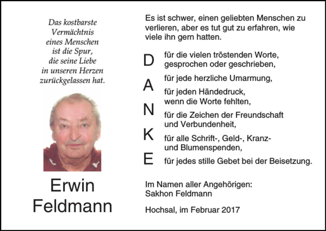 <p>Das kostbarste<br />Vermächtnis<br />eines Menschen<br />ist die Spur,<br />die seine Liebe<br />in unseren Herzen<br />zurückgelassen hat.</p><p>Es ist schwer, einen geliebten Menschen zu<br />verlieren, aber es tut gut zu erfahren, wie<br />viele ihn gern hatten.</p><p>D</p><p>für die vielen tröstenden Worte,<br />gesprochen oder geschrieben,</p><p>A</p><p>für jede herzliche Umarmung,</p><p>N<br />K<br />E</p><p>Erwin<br />Feldmann</p><p>für jeden Händedruck,<br />wenn die Worte fehlten,<br />für die Zeichen der Freundschaft<br />und Verbundenheit,<br />für alle Schrift-, Geld-, Kranzund Blumenspenden,<br />für jedes stille Gebet bei der Beisetzung.</p><p>Im Namen aller Angehörigen:<br />Sakhon Feldmann<br />Hochsal, im Februar 2017</p>