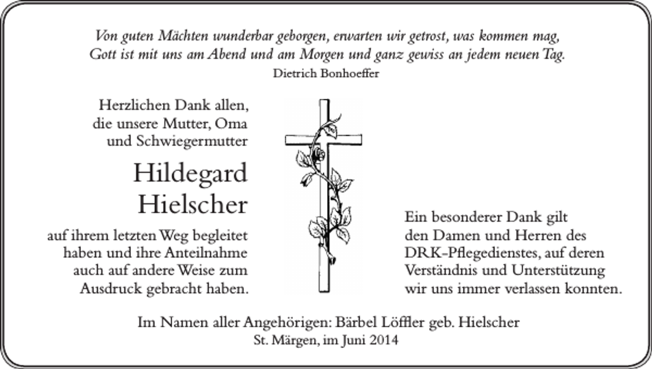 <p>Von guten Mächten wunderbar geborgen, erwarten wir getrost, was kommen mag,<br />Gott ist mit uns am Abend und am Morgen und ganz gewiss an jedem neuen Tag.<br />Dietrich Bonhoeffer</p><p>Herzlichen Dank allen,<br />die unsere Mutter, Oma<br />und Schwiegermutter</p><p>Hildegard<br />Hielscher</p><p>Ein besonderer Dank gilt<br />den Damen und Herren des<br />DRK-Pflegedienstes, auf deren<br />Verständnis und Unterstützung<br />wir uns immer verlassen konnten.</p><p>auf ihrem letzten Weg begleitet<br />haben und ihre Anteilnahme<br />auch auf andere Weise zum<br />Ausdruck gebracht haben.</p><p>Im Namen aller Angehörigen: Bärbel Löffler geb. Hielscher<br />St. Märgen, im Juni 2014</p>