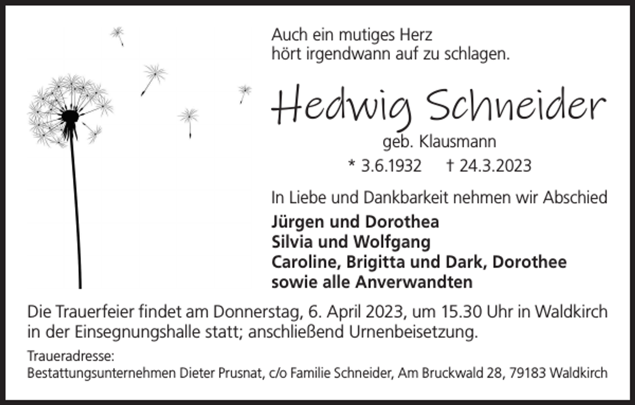 <p>Auch ein mutiges Herz<br />hört irgendwann auf zu schlagen.</p><p>Hedwig Schneider<br />geb. Klausmann<br />* 3.6.1932 † 24.3.2023</p><p>In Liebe und Dankbarkeit nehmen wir Abschied<br />Jürgen und Dorothea<br />Silvia und Wolfgang<br />Caroline, Brigitta und Dark, Dorothee<br />sowie alle Anverwandten<br />Die Trauerfeier findet am Donnerstag, 6. April 2023, um 15.30 Uhr in Waldkirch<br />in der Einsegnungshalle statt; anschließend Urnenbeisetzung.<br />Traueradresse:<br />Bestattungsunternehmen Dieter Prusnat, c/o Familie Schneider, Am Bruckwald 28, 79183 Waldkirch</p>