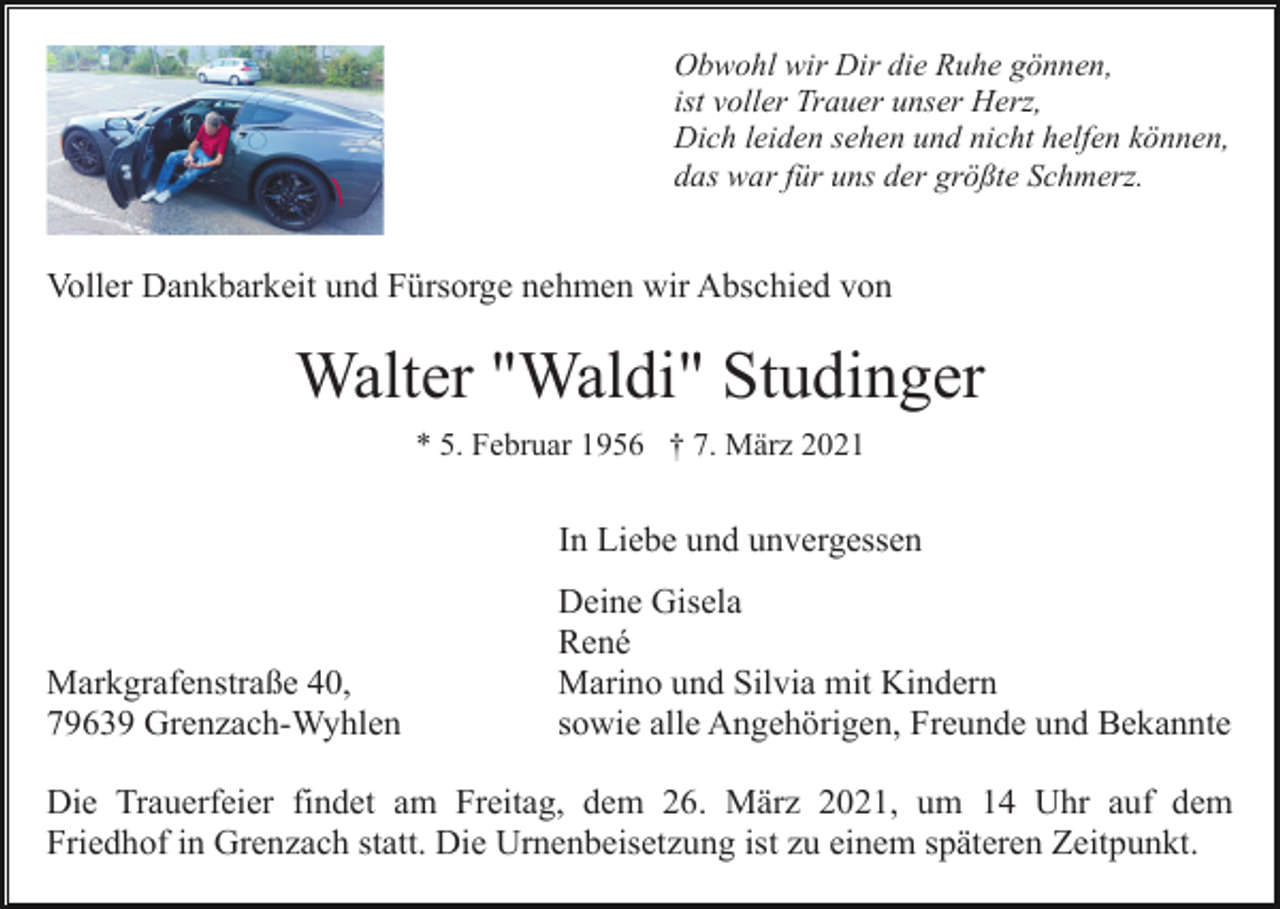 <p>Obwohl wir Dir die Ruhe gönnen,<br />ist voller Trauer unser Herz,<br />Dich leiden sehen und nicht helfen können,<br />das war für uns der größte Schmerz.</p><p>Voller Dankbarkeit und Fürsorge nehmen wir Abschied von</p><p>Walter "Waldi" Studinger<br />* 5. Februar 1956 † 7. März 2021</p><p>In Liebe und unvergessen</p><p>Markgrafenstraße 40,<br />79639 Grenzach-Wyhlen</p><p>Deine Gisela<br />René<br />Marino und Silvia mit Kindern<br />sowie alle Angehörigen, Freunde und Bekannte</p><p>Die Trauerfeier findet am Freitag, dem 26. März 2021, um 14 Uhr auf dem<br />Friedhof in Grenzach statt. Die Urnenbeisetzung ist zu einem späteren Zeitpunkt.</p>