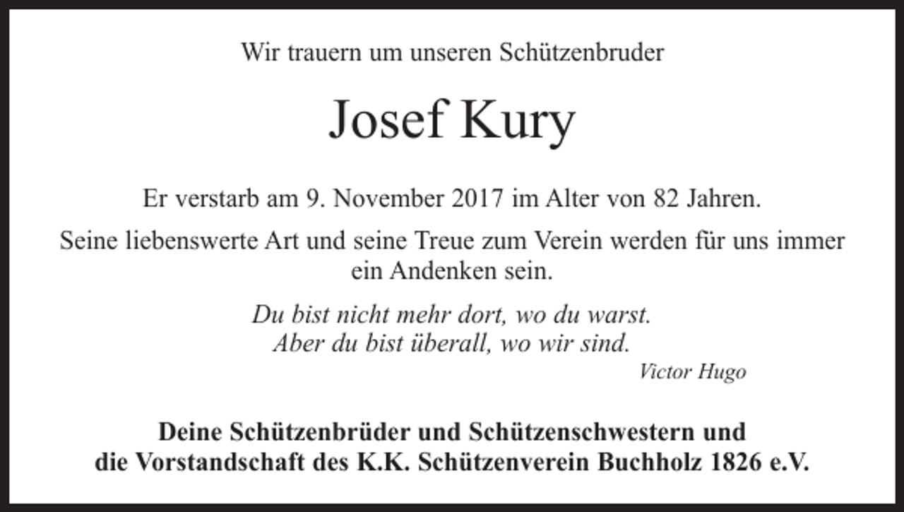 <p>Wir trauern um unseren Schützenbruder</p><p>Josef Kury<br />Er verstarb am 9. November 2017 im Alter von 82 Jahren.<br />Seine liebenswerte Art und seine Treue zum Verein werden für uns immer<br />ein Andenken sein.<br />Du bist nicht mehr dort, wo du warst.<br />Aber du bist überall, wo wir sind.</p><p>Victor Hugo</p><p>Deine Schützenbrüder und Schützenschwestern und<br />die Vorstandschaft des K.K. Schützenverein Buchholz 1826 e.V.</p>