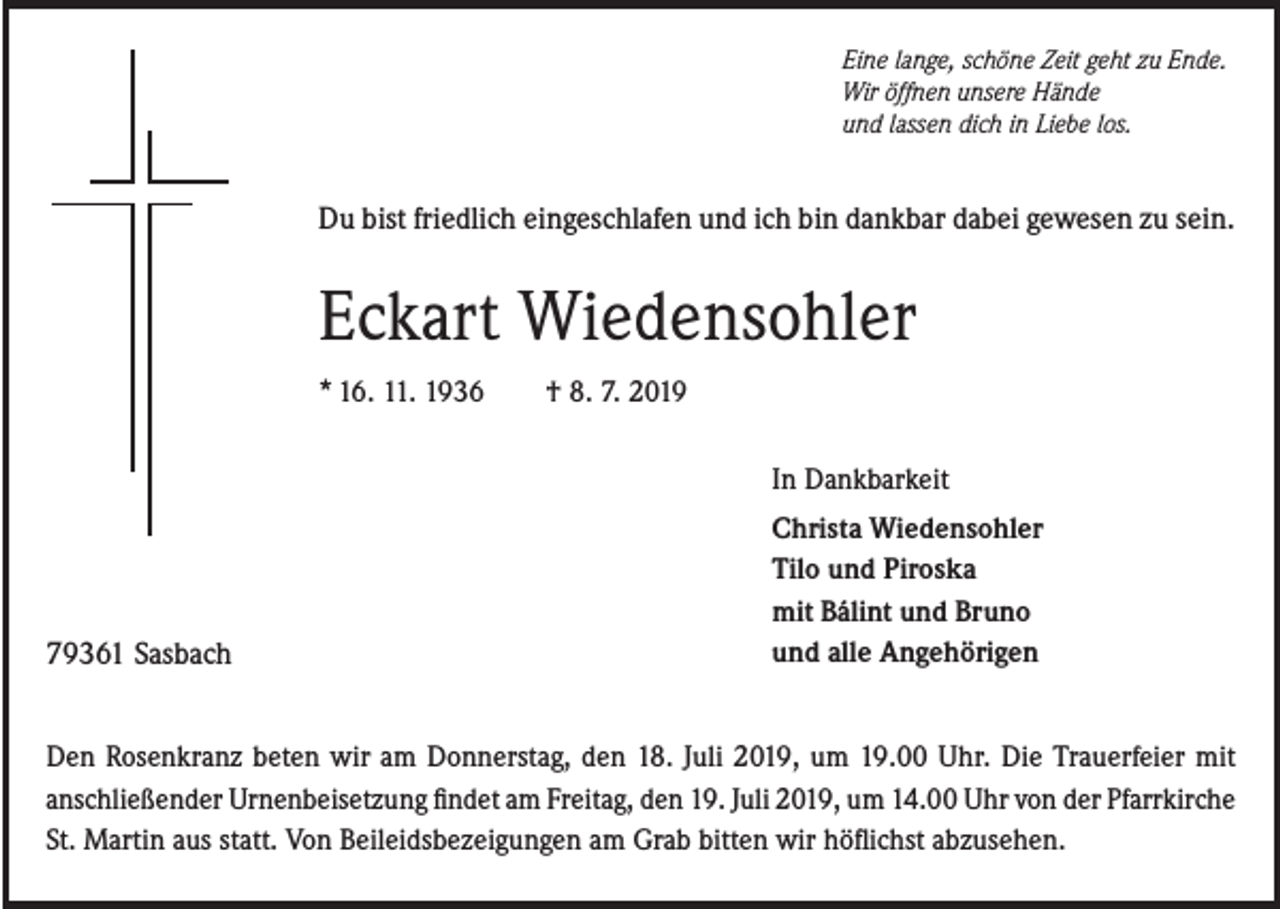 <p>Eine lange, schöne Zeit geht zu Ende.<br />Wir öffnen unsere Hände<br />und lassen dich in Liebe los.</p><p>Du bist friedlich eingeschlafen und ich bin dankbar dabei gewesen zu sein.</p><p>Eckart Wiedensohler<br />* 16. 11. 1936</p><p>† 8. 7. 2019<br />In Dankbarkeit</p><p>79361 Sasbach</p><p>Christa Wiedensohler<br />Tilo und Piroska<br />mit Bálint und Bruno<br />und alle Angehörigen</p><p>Den Rosenkranz beten wir am Donnerstag, den 18. Juli 2019, um 19.00 Uhr. Die Trauerfeier mit<br />anschließender Urnenbeisetzung findet am Freitag, den 19. Juli 2019, um 14.00 Uhr von der Pfarrkirche<br />St. Martin aus statt. Von Beileidsbezeigungen am Grab bitten wir höflichst abzusehen.</p>