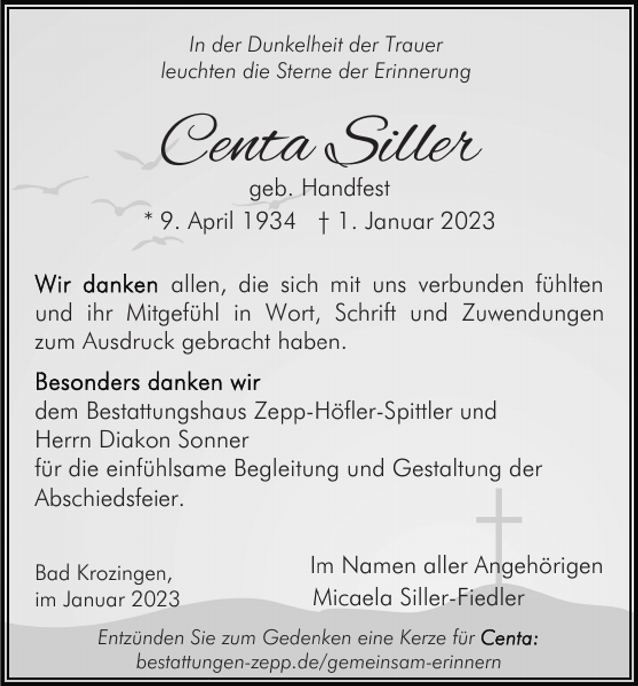 <p>In der Dunkelheit der Trauer<br />leuchten die Sterne der Erinnerung</p><p>Centa Siller</p><p>geb. Handfest<br />* 9. April 1934 † 1. Januar 2023<br />allen, die sich mit uns verbunden fühlten<br />und ihr Mitgefühl in Wort, Schrift und Zuwendungen<br />zum Ausdruck gebracht haben.<br />dem Bestattungshaus Zepp-Höfler-Spittler und<br />Herrn Diakon Sonner<br />für die einfühlsame Begleitung und Gestaltung der<br />Abschiedsfeier.<br />Bad Krozingen,<br />im Januar 2023</p><p>Im Namen aller Angehörigen<br />Micaela Siller-Fiedler</p><p>Entzünden Sie zum Gedenken eine Kerze für<br />bestattungen-zepp.de/gemeinsam-erinnern</p>