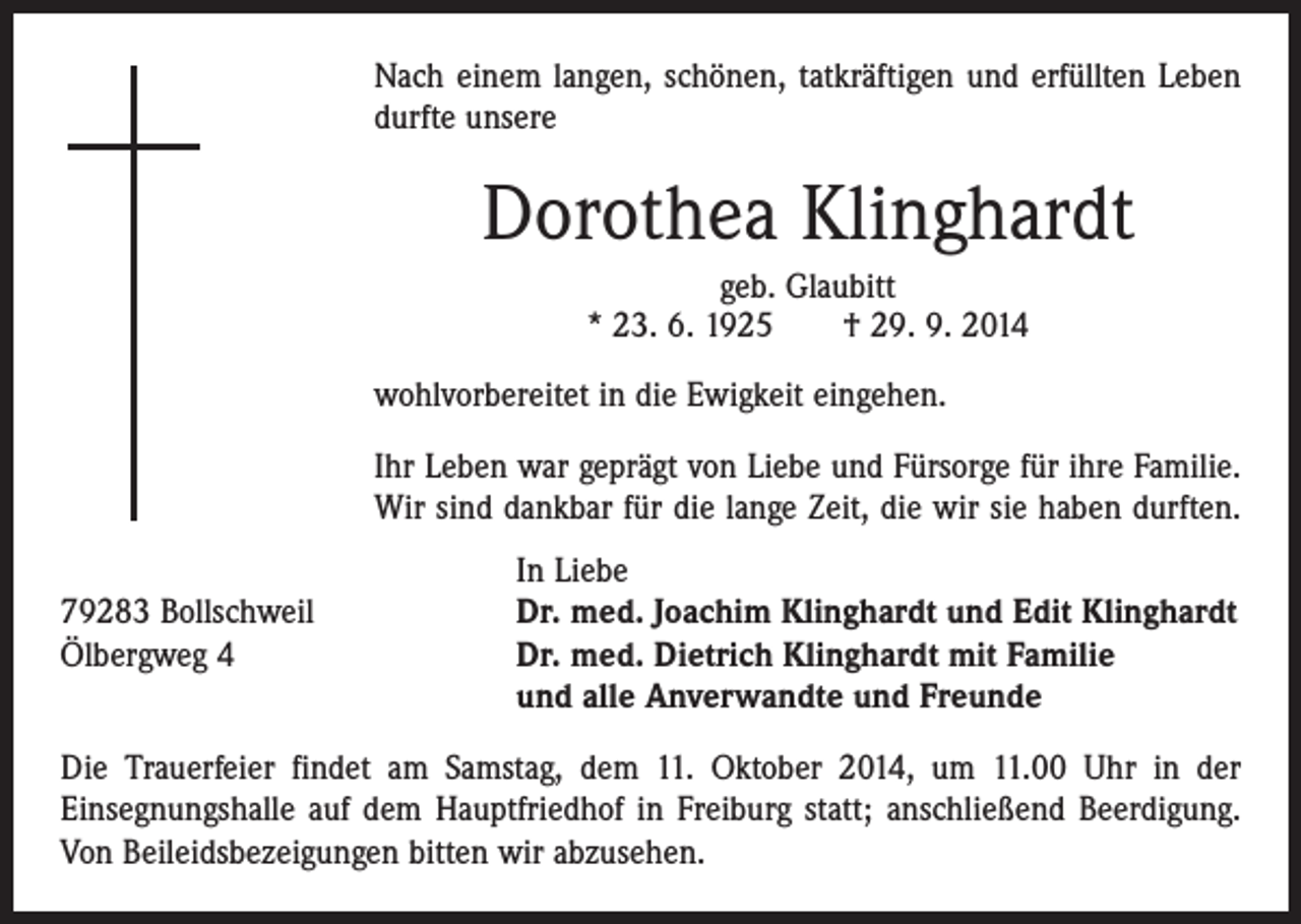 <p>Nach einem langen, schönen, tatkräftigen und erfüllten Leben<br />durfte unsere</p><p>Dorothea Klinghardt<br />geb. Glaubitt<br />* 23. 6. 1925 † 29. 9. 2014<br />wohlvorbereitet in die Ewigkeit eingehen.<br />Ihr Leben war geprägt von Liebe und Fürsorge für ihre Familie.<br />Wir sind dankbar für die lange Zeit, die wir sie haben durften.</p><p>In Liebe<br />79283 Bollschweil<br />Dr. med. Joachim Klinghardt und Edit Klinghardt<br />Ölbergweg 4 Dr. med. Dietrich Klinghardt mit Familie<br />und alle Anverwandte und Freunde<br />Die Trauerfeier findet am Samstag, dem 11. Oktober 2014, um 11.00 Uhr in der<br />Einsegnungshalle auf dem Hauptfriedhof in Freiburg statt; anschließend Beerdigung.<br />Von Beileidsbezeigungen bitten wir abzusehen.</p>