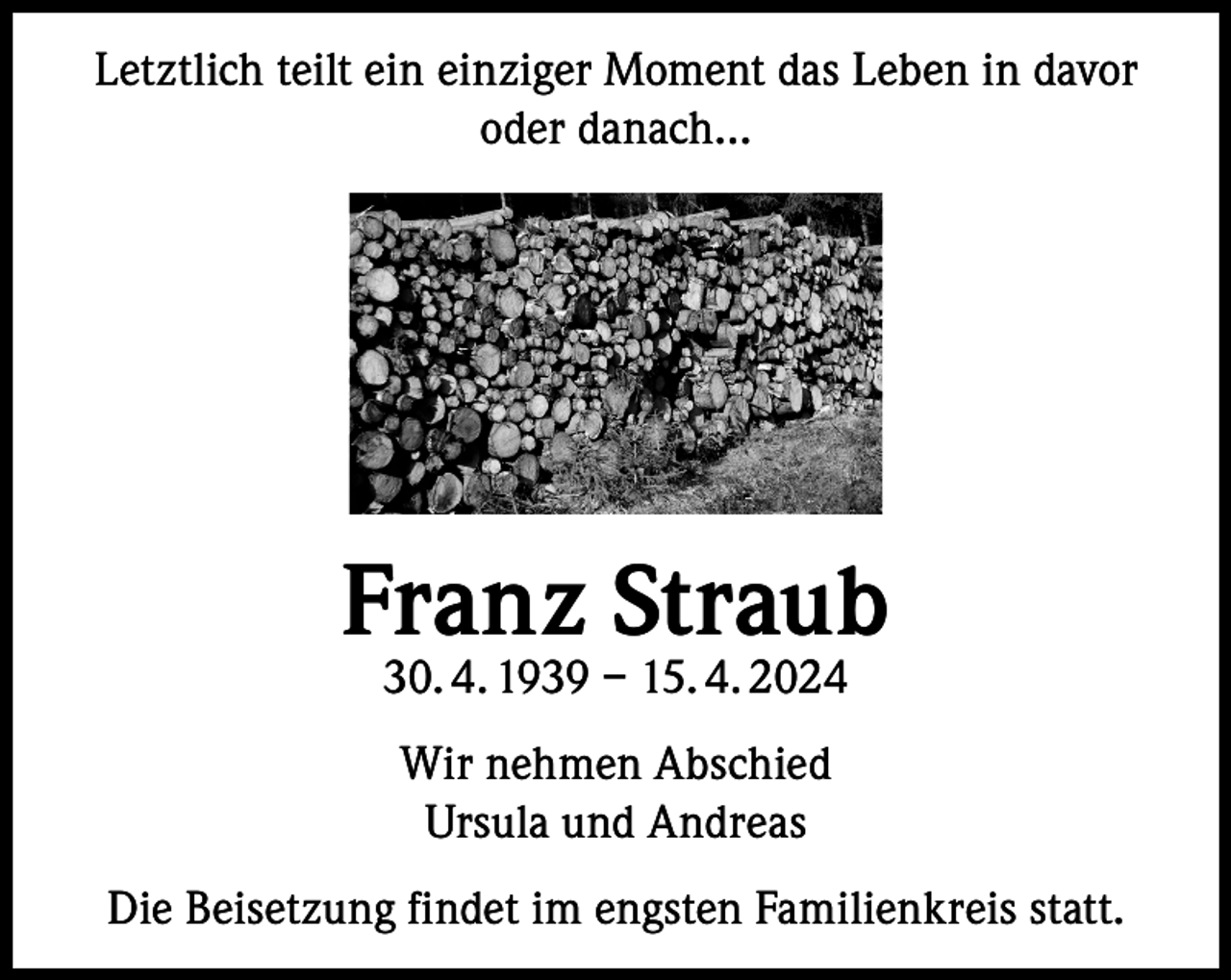 <p>Letztlich teilt ein einziger Moment das Leben in davor<br />oder danach…</p><p>Franz Straub<br />30. 4. 1939 – 15. 4. 2024<br />Wir nehmen Abschied<br />Ursula und Andreas<br />Die Beisetzung findet im engsten Familienkreis statt.</p>