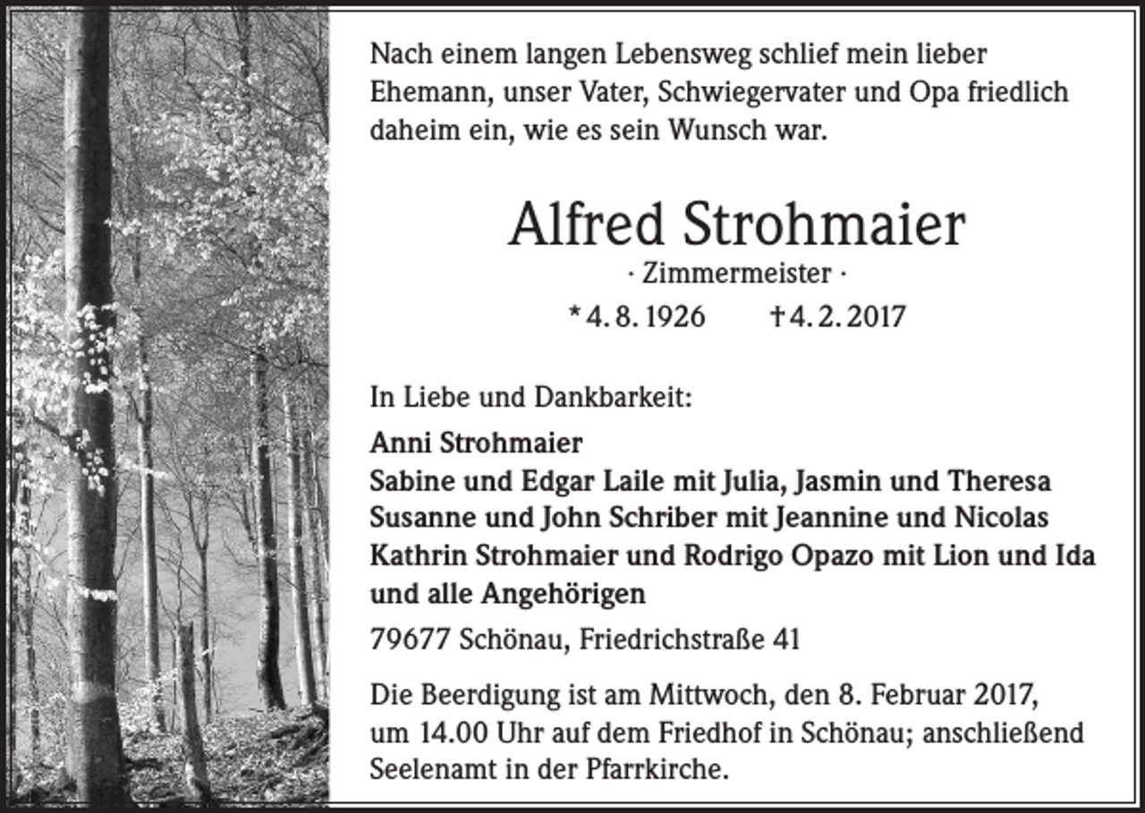 <p>Nach einem langen Lebensweg schlief mein lieber<br />Ehemann, unser Vater, Schwiegervater und Opa friedlich<br />daheim ein, wie es sein Wunsch war.</p><p>Alfred Strohmaier<br />· Zimmermeister ·<br />* 4. 8. 1926<br />† 4. 2. 2017</p><p>In Liebe und Dankbarkeit:<br />Anni Strohmaier<br />Sabine und Edgar Laile mit Julia, Jasmin und Theresa<br />Susanne und John Schriber mit Jeannine und Nicolas<br />Kathrin Strohmaier und Rodrigo Opazo mit Lion und Ida<br />und alle Angehörigen<br />79677 Schönau, Friedrichstraße 41<br />Die Beerdigung ist am Mittwoch, den 8. Februar 2017,<br />um 14.00 Uhr auf dem Friedhof in Schönau; anschließend<br />Seelenamt in der Pfarrkirche.</p>