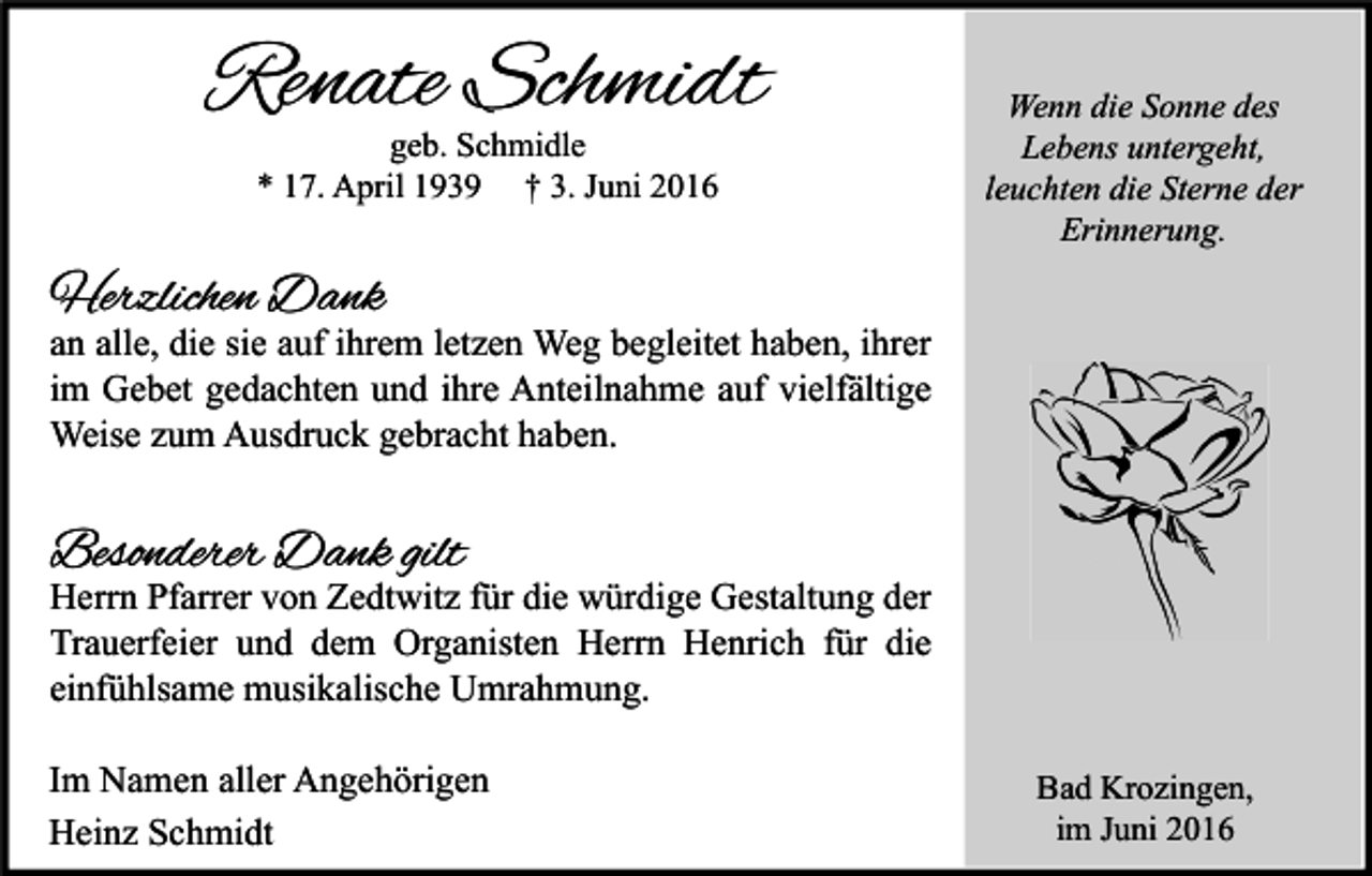 <p>Renate Schmidt<br />geb. Schmidle<br />* 17. April 1939 † 3. Juni 2016</p><p>Wenn die Sonne des<br />Lebens untergeht,<br />leuchten die Sterne der<br />Erinnerung.</p><p>Herzlichen Dank</p><p>an alle, die sie auf ihrem letzen Weg begleitet haben, ihrer<br />im Gebet gedachten und ihre Anteilnahme auf vielfältige<br />Weise zum Ausdruck gebracht haben.</p><p>Besonderer Dank gilt</p><p>Herrn Pfarrer von Zedtwitz für die würdige Gestaltung der<br />Trauerfeier und dem Organisten Herrn Henrich für die<br />einfühlsame musikalische Umrahmung.<br />Im Namen aller Angehörigen<br />Heinz Schmidt</p><p>Bad Krozingen,<br />im Juni 2016</p>