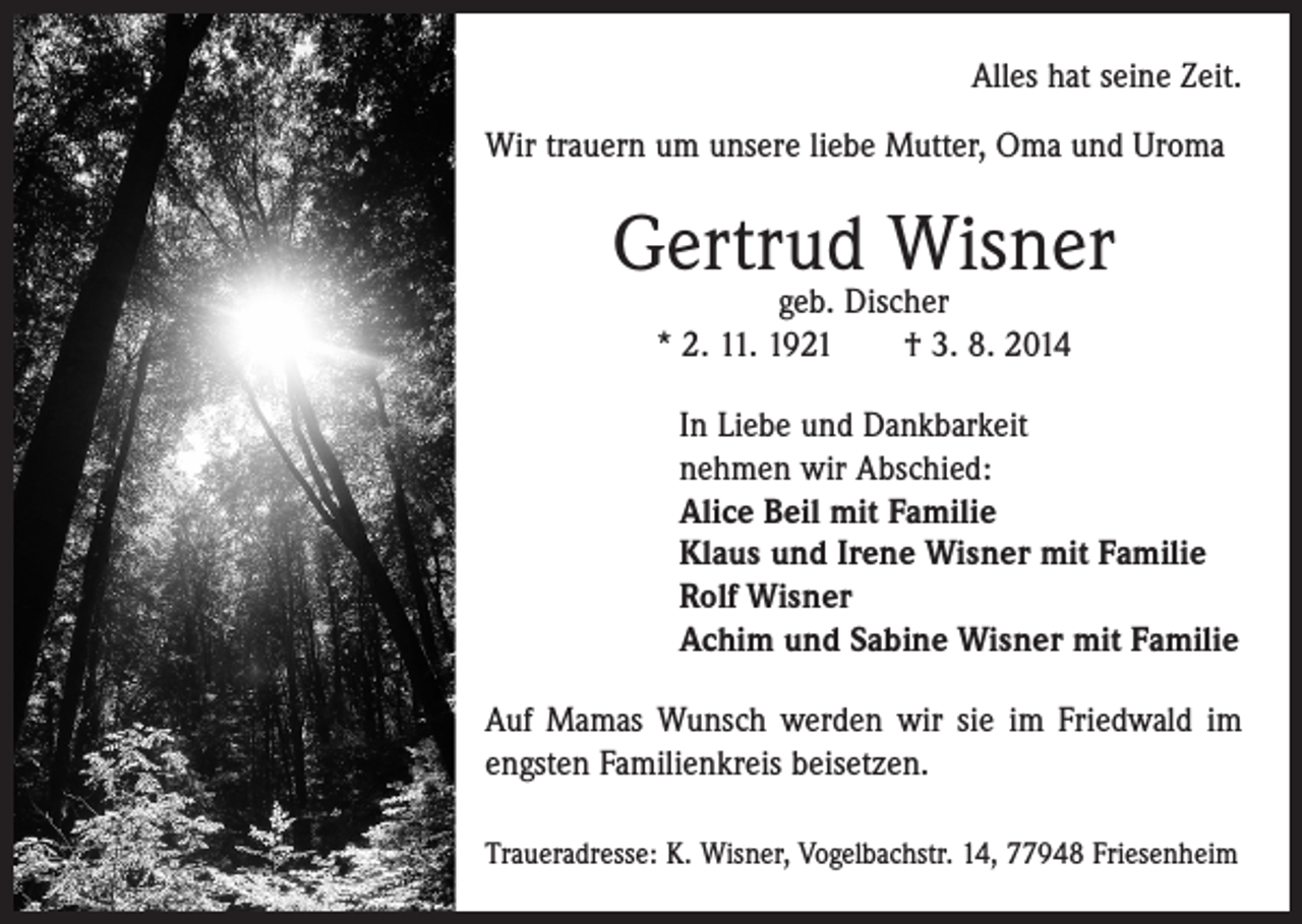 <p>Alles hat seine Zeit.<br />Wir trauern um unsere liebe Mutter, Oma und Uroma</p><p>Gertrud Wisner<br />geb. Discher<br />* 2. 11. 1921 † 3. 8. 2014</p><p>In Liebe und Dankbarkeit<br />nehmen wir Abschied:<br />Alice Beil mit Familie<br />Klaus und Irene Wisner mit Familie<br />Rolf Wisner<br />Achim und Sabine Wisner mit Familie<br />Auf Mamas Wunsch werden wir sie im Friedwald im<br />engsten Familienkreis beisetzen.<br />Traueradresse: K. Wisner, Vogelbachstr. 14, 77948 Friesenheim</p>