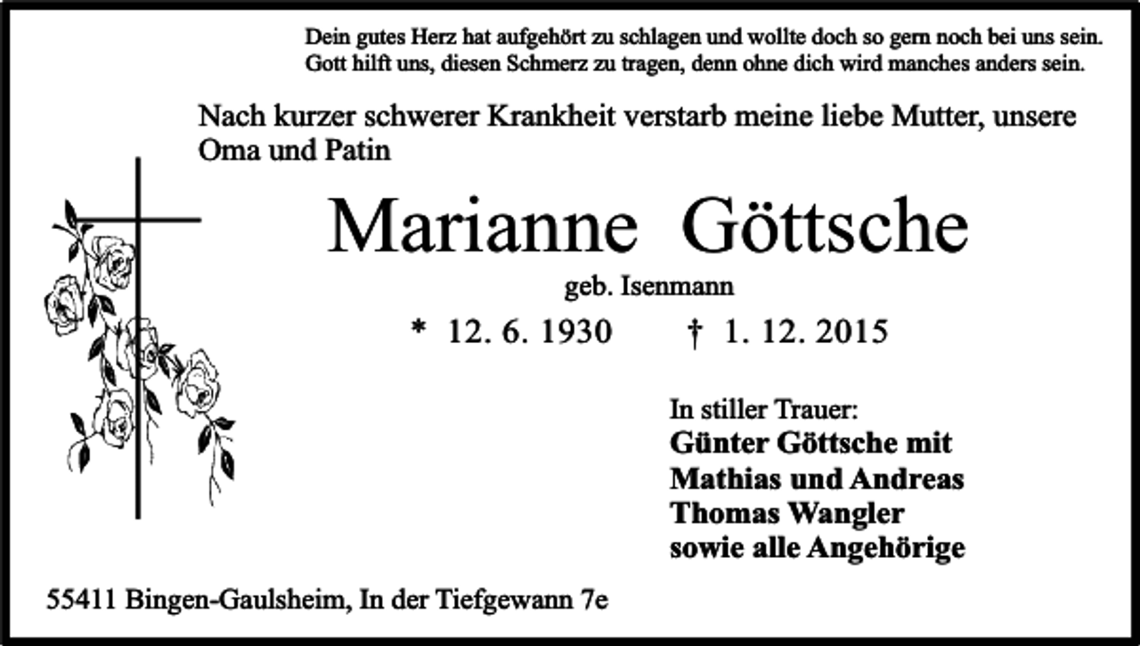 <p>Dein gutes Herz hat aufgehört zu schlagen und wollte doch so gern noch bei uns sein.<br />Gott hilft uns, diesen Schmerz zu tragen, denn ohne dich wird manches anders sein.</p><p>Nach kurzer schwerer Krankheit verstarb meine liebe Mutter, unsere<br />Oma und Patin</p><p>Marianne Göttsche<br />geb. Isenmann</p><p>* 12. 6. 1930</p><p>† 1. 12. 2015<br />In stiller Trauer:</p><p>Günter Göttsche mit<br />Mathias und Andreas<br />Thomas Wangler<br />sowie alle Angehörige<br />55411 Bingen-Gaulsheim, In der Tiefgewann 7e</p>