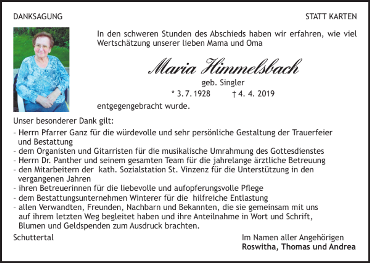 <p>DANKSAGUNG</p><p>STATT KARTEN<br />In den schweren Stunden des Abschieds haben wir erfahren, wie viel<br />Wertschätzung unserer lieben Mama und Oma</p><p>Maria Himmelsbach</p><p>geb. Singler<br />* 3. 7. 1928<br />† 4. 4. 2019<br />entgegengebracht wurde.</p><p>Unser besonderer Dank gilt:<br />– Herrn Pfarrer Ganz für die würdevolle und sehr persönliche Gestaltung der Trauerfeier<br />und Bestattung<br />– dem Organisten und Gitarristen für die musikalische Umrahmung des Gottesdienstes<br />– Herrn Dr. Panther und seinem gesamten Team für die jahrelange ärztliche Betreuung<br />– den Mitarbeitern der kath. Sozialstation St. Vinzenz für die Unterstützung in den<br />vergangenen Jahren<br />– ihren Betreuerinnen für die liebevolle und aufopferungsvolle Pflege<br />– dem Bestattungsunternehmen Winterer für die hilfreiche Entlastung<br />– allen Verwandten, Freunden, Nachbarn und Bekannten, die sie gemeinsam mit uns<br />auf ihrem letzten Weg begleitet haben und ihre Anteilnahme in Wort und Schrift,<br />Blumen und Geldspenden zum Ausdruck brachten.<br />Schuttertal Im Namen aller Angehörigen<br />Roswitha, Thomas und Andrea</p>