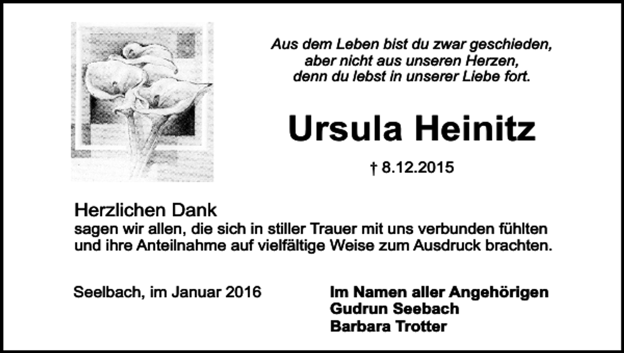 <p>Aus dem Leben bist du zwar geschieden,<br />aber nicht aus unseren Herzen,<br />denn du lebst in unserer Liebe fort.</p><p>Ursula Heinitz<br />† 8.12.2015</p><p>Herzlichen Dank</p><p>sagen wir allen, die sich in stiller Trauer mit uns verbunden fühlten<br />und ihre Anteilnahme auf vielfältige Weise zum Ausdruck brachten.<br />Seelbach, im Januar 2016</p><p>Im Namen aller Angehörigen<br />Gudrun Seebach<br />Barbara Trotter</p>
