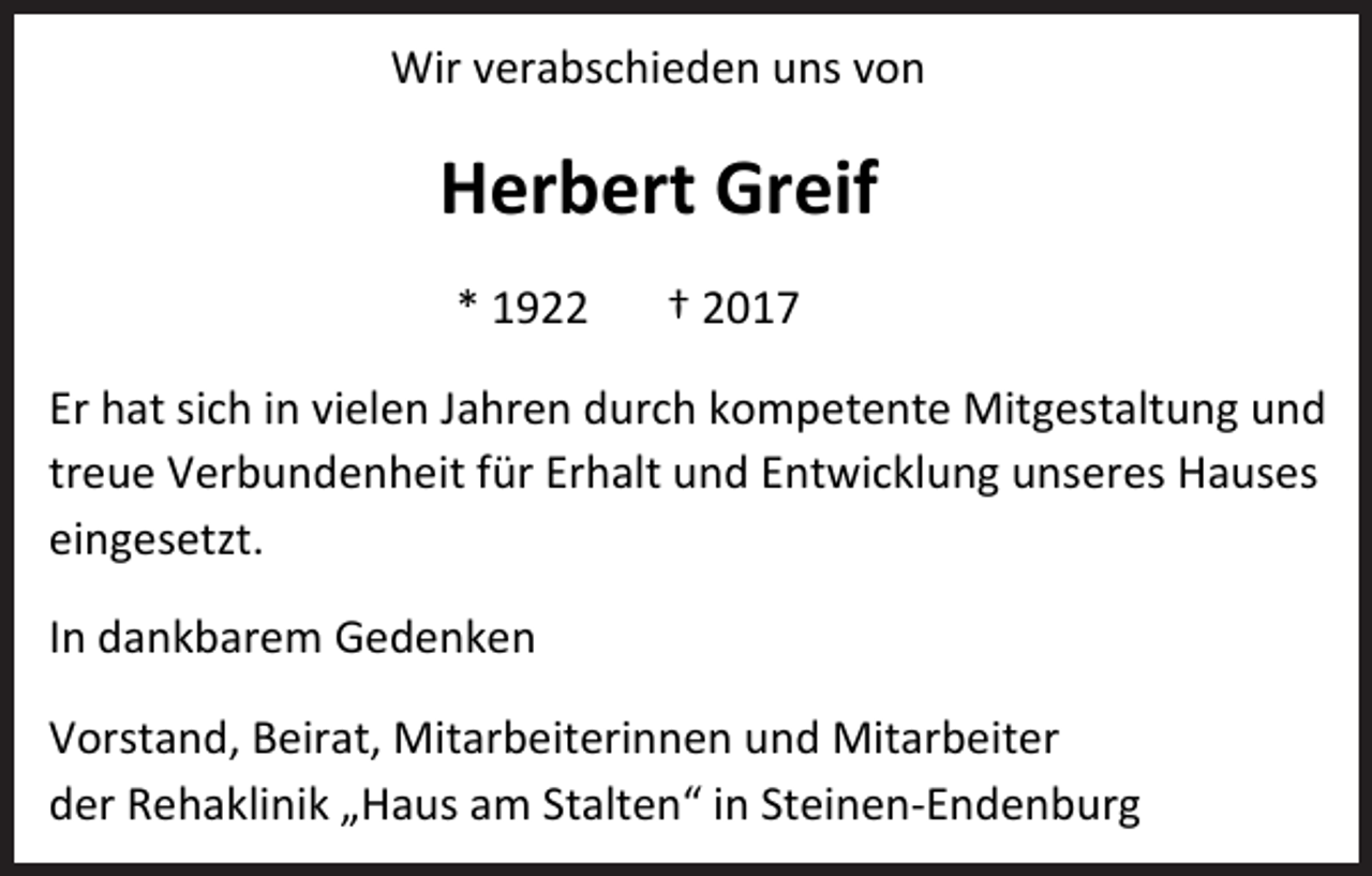 <p>Wir verabschieden uns von</p><p>Herbert Greif<br />* 1922</p><p>† 2017</p><p>Er hat sich in vielen Jahren durch kompetente Mitgestaltung und<br />treue Verbundenheit für Erhalt und Entwicklung unseres Hauses<br />eingesetzt.<br />In dankbarem Gedenken<br />Vorstand, Beirat, Mitarbeiterinnen und Mitarbeiter<br />der Rehaklinik „Haus am Stalten“ in Steinen-Endenburg</p>