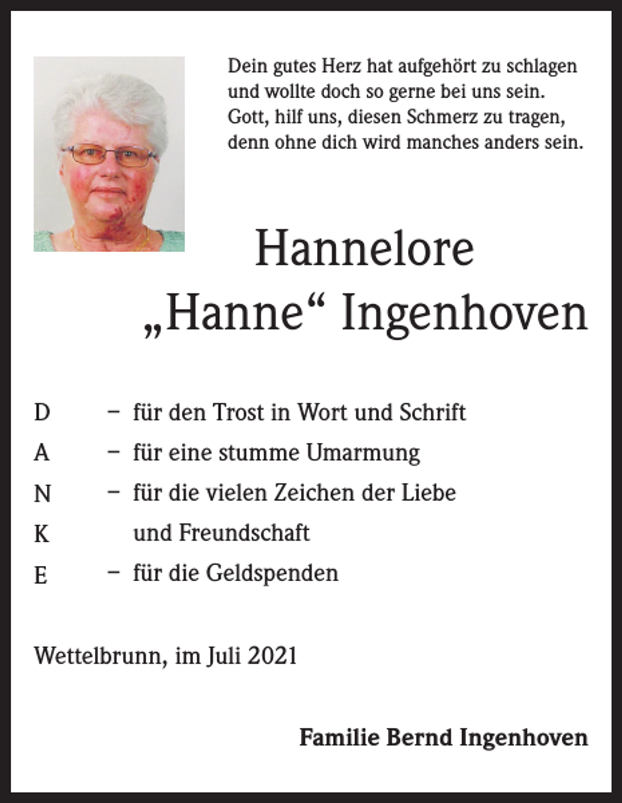 <p>Dein gutes Herz hat aufgehört zu schlagen<br />und wollte doch so gerne bei uns sein.<br />Gott, hilf uns, diesen Schmerz zu tragen,<br />denn ohne dich wird manches anders sein.</p><p>Hannelore<br />„Hanne“ Ingenhoven<br />D</p><p>– für den Trost in Wort und Schrift</p><p>A</p><p>– für eine stumme Umarmung</p><p>N</p><p>– für die vielen Zeichen der Liebe</p><p>K</p><p>und Freundschaft</p><p>E</p><p>– für die Geldspenden</p><p>Wettelbrunn, im Juli 2021<br />Familie Bernd Ingenhoven</p>