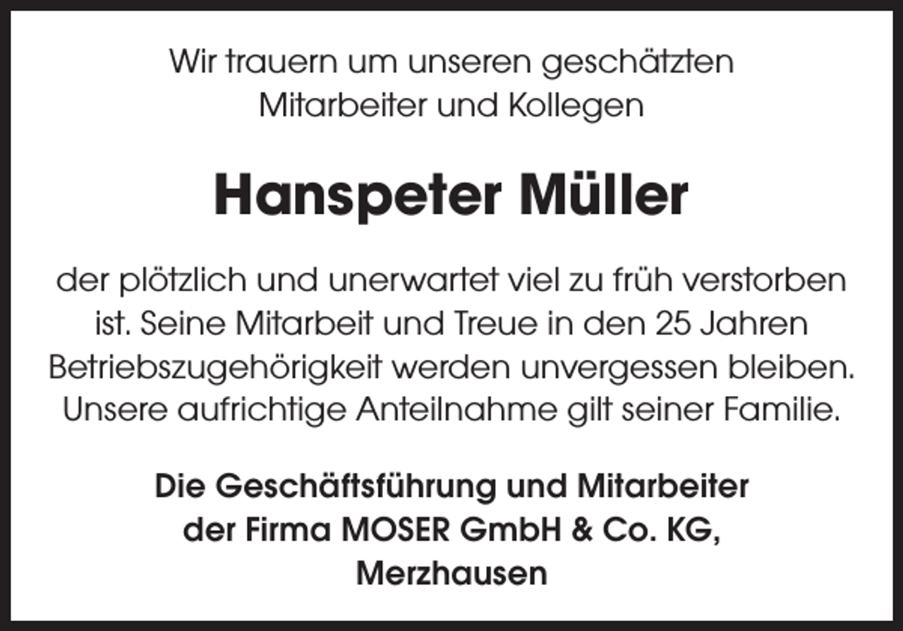 <p>Wir trauern um unseren geschätzten<br />Mitarbeiter und Kollegen</p><p>Hanspeter Müller<br />der plötzlich und unerwartet viel zu früh verstorben<br />ist. Seine Mitarbeit und Treue in den 25 Jahren<br />Betriebszugehörigkeit werden unvergessen bleiben.<br />Unsere aufrichtige Anteilnahme gilt seiner Familie.<br />Die Geschäftsführung und Mitarbeiter<br />der Firma MOSER GmbH &amp; Co. KG,<br />Merzhausen</p>