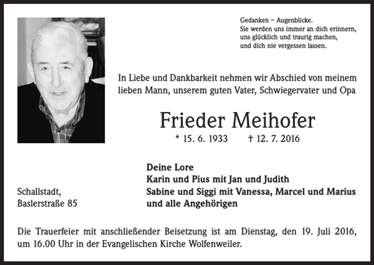 <p>Gedanken – Augenblicke.<br />Sie werden uns immer an dich erinnern,<br />uns glücklich und traurig machen,<br />und dich nie vergessen lassen.</p><p>In Liebe und Dankbarkeit nehmen wir Abschied von meinem<br />lieben Mann, unserem guten Vater, Schwiegervater und Opa</p><p>Frieder Meihofer<br />* 15. 6. 1933 † 12. 7. 2016</p><p>Schallstadt,<br />Baslerstraße 85</p><p>Deine Lore<br />Karin und Pius mit Jan und Judith<br />Sabine und Siggi mit Vanessa, Marcel und Marius<br />und alle Angehörigen</p><p>Die Trauerfeier mit anschließender Beisetzung ist am Dienstag, den 19. Juli 2016,<br />um 16.00 Uhr in der Evangelischen Kirche Wolfenweiler.</p>